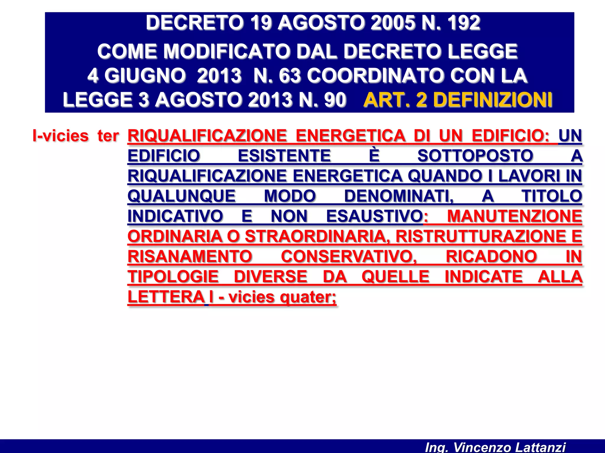 l-vicies ter RIQUALIFICAZIONE ENERGETICA DI UN EDIFICIO: UN
EDIFICIO ESISTENTE È SOTTOPOSTO A
RIQUALIFICAZIONE ENERGETICA QUANDO I LAVORI IN
QUALUNQUE MODO DENOMINATI, A TITOLO
INDICATIVO E NON ESAUSTIVO: MANUTENZIONE
ORDINARIA O STRAORDINARIA, RISTRUTTURAZIONE E
RISANAMENTO CONSERVATIVO, RICADONO IN
TIPOLOGIE DIVERSE DA QUELLE INDICATE ALLA
LETTERA l - vicies quater;
DECRETO 19 AGOSTO 2005 N. 192
COME MODIFICATO DAL DECRETO LEGGE
4 GIUGNO 2013 N. 63 COORDINATO CON LA
LEGGE 3 AGOSTO 2013 N. 90 ART. 2 DEFINIZIONI
Ing. Vincenzo Lattanzi
 