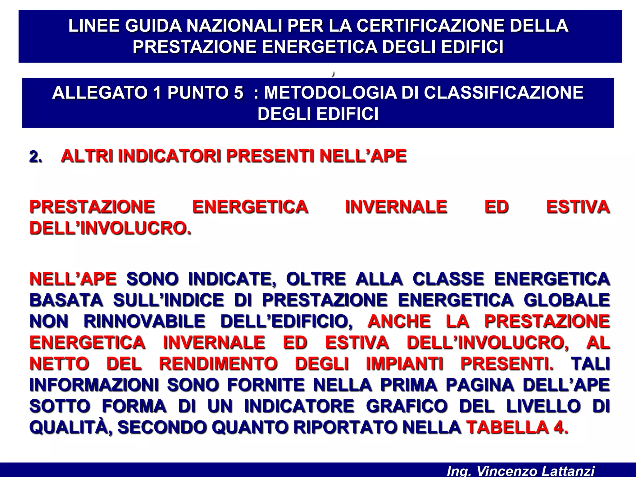 2. ALTRI INDICATORI PRESENTI NELL’APE
PRESTAZIONE ENERGETICA INVERNALE ED ESTIVA
DELL’INVOLUCRO.
NELL’APE SONO INDICATE, OLTRE ALLA CLASSE ENERGETICA
BASATA SULL’INDICE DI PRESTAZIONE ENERGETICA GLOBALE
NON RINNOVABILE DELL’EDIFICIO, ANCHE LA PRESTAZIONE
ENERGETICA INVERNALE ED ESTIVA DELL’INVOLUCRO, AL
NETTO DEL RENDIMENTO DEGLI IMPIANTI PRESENTI. TALI
INFORMAZIONI SONO FORNITE NELLA PRIMA PAGINA DELL’APE
SOTTO FORMA DI UN INDICATORE GRAFICO DEL LIVELLO DI
QUALITÀ, SECONDO QUANTO RIPORTATO NELLA TABELLA 4.
LINEE GUIDA NAZIONALI PER LA CERTIFICAZIONE DELLA
PRESTAZIONE ENERGETICA DEGLI EDIFICI
’
ALLEGATO 1 PUNTO 5 : METODOLOGIA DI CLASSIFICAZIONE
DEGLI EDIFICI
Ing. Vincenzo Lattanzi
 