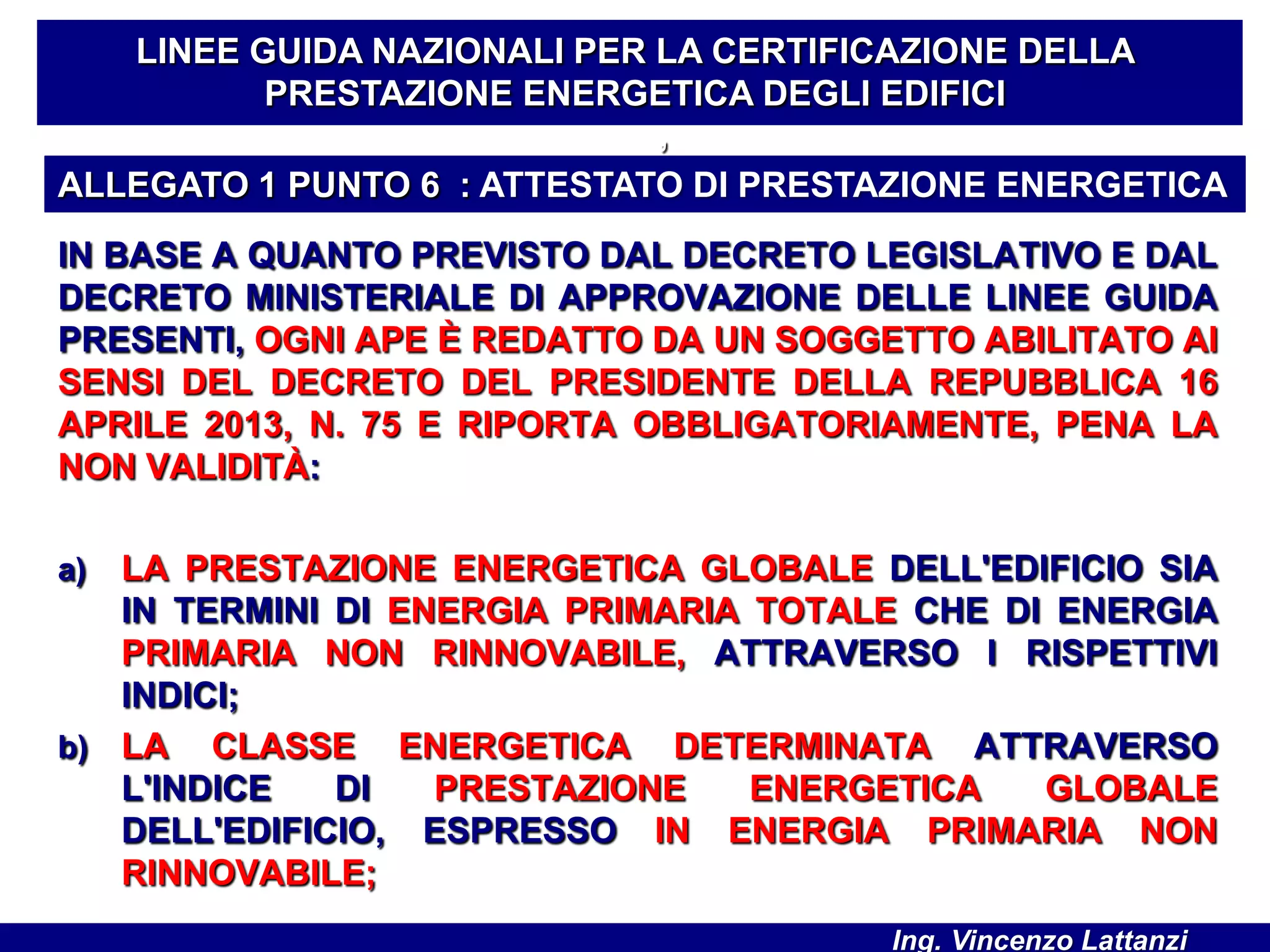 IN BASE A QUANTO PREVISTO DAL DECRETO LEGISLATIVO E DAL
DECRETO MINISTERIALE DI APPROVAZIONE DELLE LINEE GUIDA
PRESENTI, OGNI APE È REDATTO DA UN SOGGETTO ABILITATO AI
SENSI DEL DECRETO DEL PRESIDENTE DELLA REPUBBLICA 16
APRILE 2013, N. 75 E RIPORTA OBBLIGATORIAMENTE, PENA LA
NON VALIDITÀ:
a) LA PRESTAZIONE ENERGETICA GLOBALE DELL'EDIFICIO SIA
IN TERMINI DI ENERGIA PRIMARIA TOTALE CHE DI ENERGIA
PRIMARIA NON RINNOVABILE, ATTRAVERSO I RISPETTIVI
INDICI;
b) LA CLASSE ENERGETICA DETERMINATA ATTRAVERSO
L'INDICE DI PRESTAZIONE ENERGETICA GLOBALE
DELL'EDIFICIO, ESPRESSO IN ENERGIA PRIMARIA NON
RINNOVABILE;
LINEE GUIDA NAZIONALI PER LA CERTIFICAZIONE DELLA
PRESTAZIONE ENERGETICA DEGLI EDIFICI
’
ALLEGATO 1 PUNTO 6 : ATTESTATO DI PRESTAZIONE ENERGETICA
Ing. Vincenzo Lattanzi
 