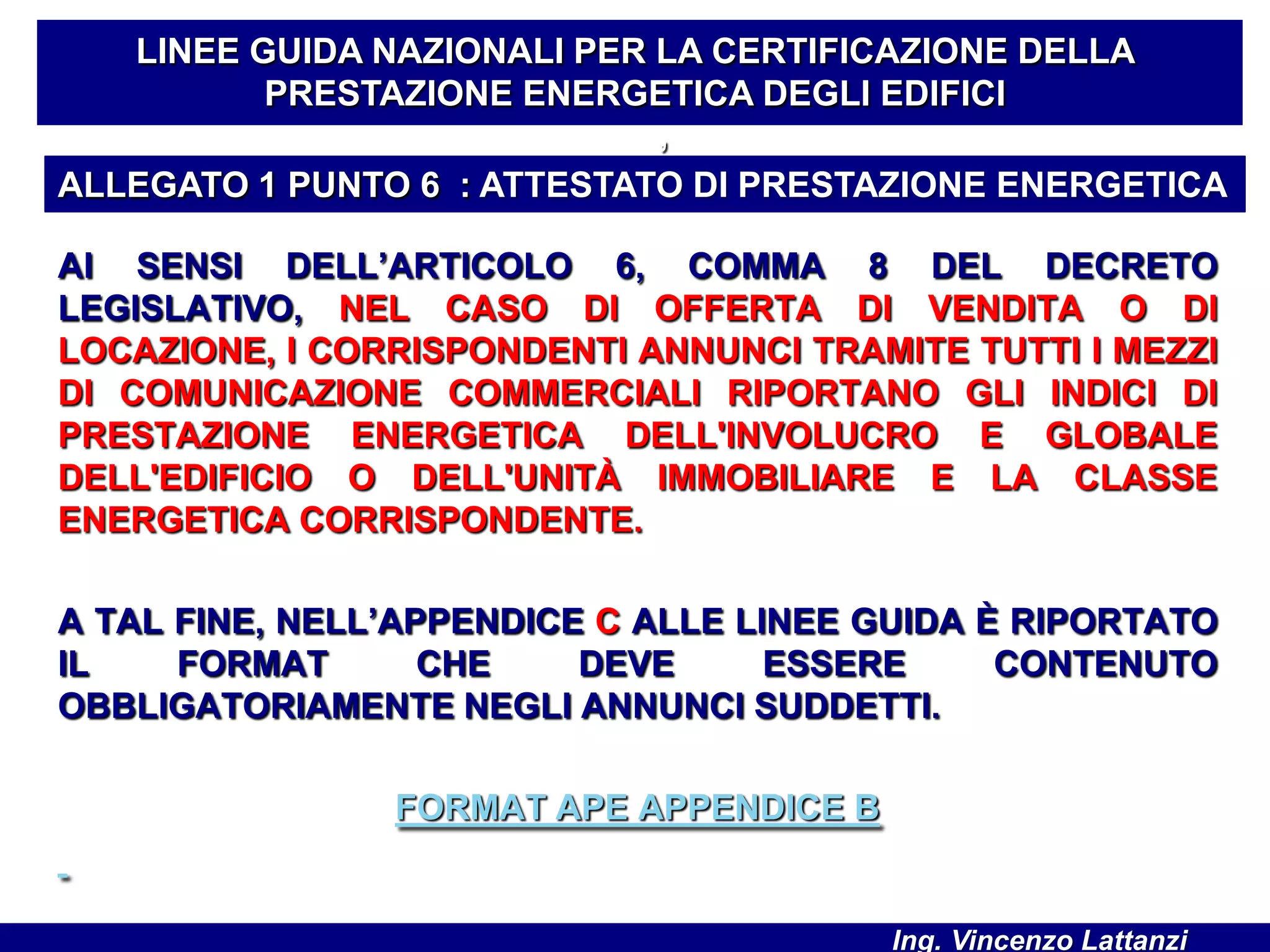 AI SENSI DELL’ARTICOLO 6, COMMA 8 DEL DECRETO
LEGISLATIVO, NEL CASO DI OFFERTA DI VENDITA O DI
LOCAZIONE, I CORRISPONDENTI ANNUNCI TRAMITE TUTTI I MEZZI
DI COMUNICAZIONE COMMERCIALI RIPORTANO GLI INDICI DI
PRESTAZIONE ENERGETICA DELL'INVOLUCRO E GLOBALE
DELL'EDIFICIO O DELL'UNITÀ IMMOBILIARE E LA CLASSE
ENERGETICA CORRISPONDENTE.
A TAL FINE, NELL’APPENDICE C ALLE LINEE GUIDA È RIPORTATO
IL FORMAT CHE DEVE ESSERE CONTENUTO
OBBLIGATORIAMENTE NEGLI ANNUNCI SUDDETTI.
FORMAT APE APPENDICE B
LINEE GUIDA NAZIONALI PER LA CERTIFICAZIONE DELLA
PRESTAZIONE ENERGETICA DEGLI EDIFICI
’
ALLEGATO 1 PUNTO 6 : ATTESTATO DI PRESTAZIONE ENERGETICA
Ing. Vincenzo Lattanzi
 