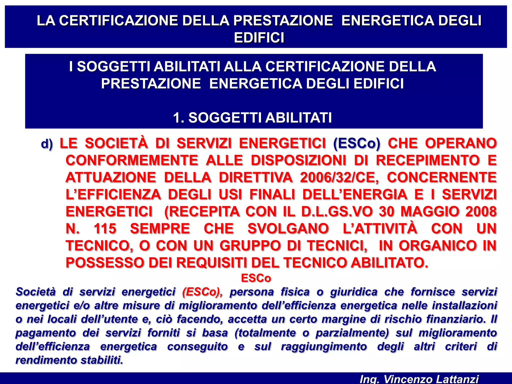d) LE SOCIETÀ DI SERVIZI ENERGETICI (ESCo) CHE OPERANO
CONFORMEMENTE ALLE DISPOSIZIONI DI RECEPIMENTO E
ATTUAZIONE DELLA DIRETTIVA 2006/32/CE, CONCERNENTE
L’EFFICIENZA DEGLI USI FINALI DELL’ENERGIA E I SERVIZI
ENERGETICI (RECEPITA CON IL D.L.GS.VO 30 MAGGIO 2008
N. 115 SEMPRE CHE SVOLGANO L’ATTIVITÀ CON UN
TECNICO, O CON UN GRUPPO DI TECNICI, IN ORGANICO IN
POSSESSO DEI REQUISITI DEL TECNICO ABILITATO.
ESCo
Società di servizi energetici (ESCo), persona fisica o giuridica che fornisce servizi
energetici e/o altre misure di miglioramento dell’efficienza energetica nelle installazioni
o nei locali dell’utente e, ciò facendo, accetta un certo margine di rischio finanziario. Il
pagamento dei servizi forniti si basa (totalmente o parzialmente) sul miglioramento
dell’efficienza energetica conseguito e sul raggiungimento degli altri criteri di
rendimento stabiliti.
LA CERTIFICAZIONE DELLA PRESTAZIONE ENERGETICA DEGLI
EDIFICI
I SOGGETTI ABILITATI ALLA CERTIFICAZIONE DELLA
PRESTAZIONE ENERGETICA DEGLI EDIFICI
1. SOGGETTI ABILITATI
Ing. Vincenzo Lattanzi
 