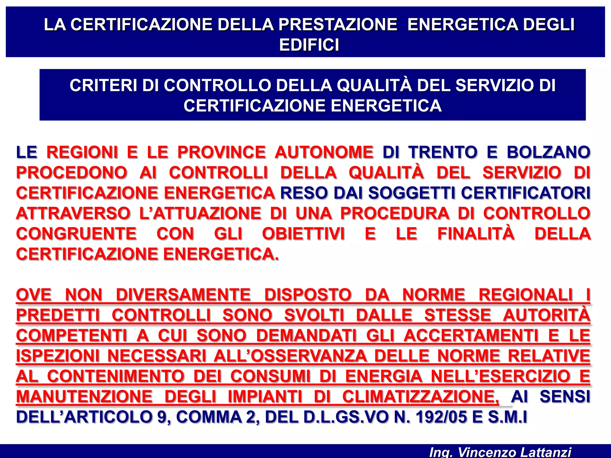 LE REGIONI E LE PROVINCE AUTONOME DI TRENTO E BOLZANO
PROCEDONO AI CONTROLLI DELLA QUALITÀ DEL SERVIZIO DI
CERTIFICAZIONE ENERGETICA RESO DAI SOGGETTI CERTIFICATORI
ATTRAVERSO L’ATTUAZIONE DI UNA PROCEDURA DI CONTROLLO
CONGRUENTE CON GLI OBIETTIVI E LE FINALITÀ DELLA
CERTIFICAZIONE ENERGETICA.
OVE NON DIVERSAMENTE DISPOSTO DA NORME REGIONALI I
PREDETTI CONTROLLI SONO SVOLTI DALLE STESSE AUTORITÀ
COMPETENTI A CUI SONO DEMANDATI GLI ACCERTAMENTI E LE
ISPEZIONI NECESSARI ALL’OSSERVANZA DELLE NORME RELATIVE
AL CONTENIMENTO DEI CONSUMI DI ENERGIA NELL’ESERCIZIO E
MANUTENZIONE DEGLI IMPIANTI DI CLIMATIZZAZIONE, AI SENSI
DELL’ARTICOLO 9, COMMA 2, DEL D.L.GS.VO N. 192/05 E S.M.I
CRITERI DI CONTROLLO DELLA QUALITÀ DEL SERVIZIO DI
CERTIFICAZIONE ENERGETICA
LA CERTIFICAZIONE DELLA PRESTAZIONE ENERGETICA DEGLI
EDIFICI
Ing. Vincenzo Lattanzi
 