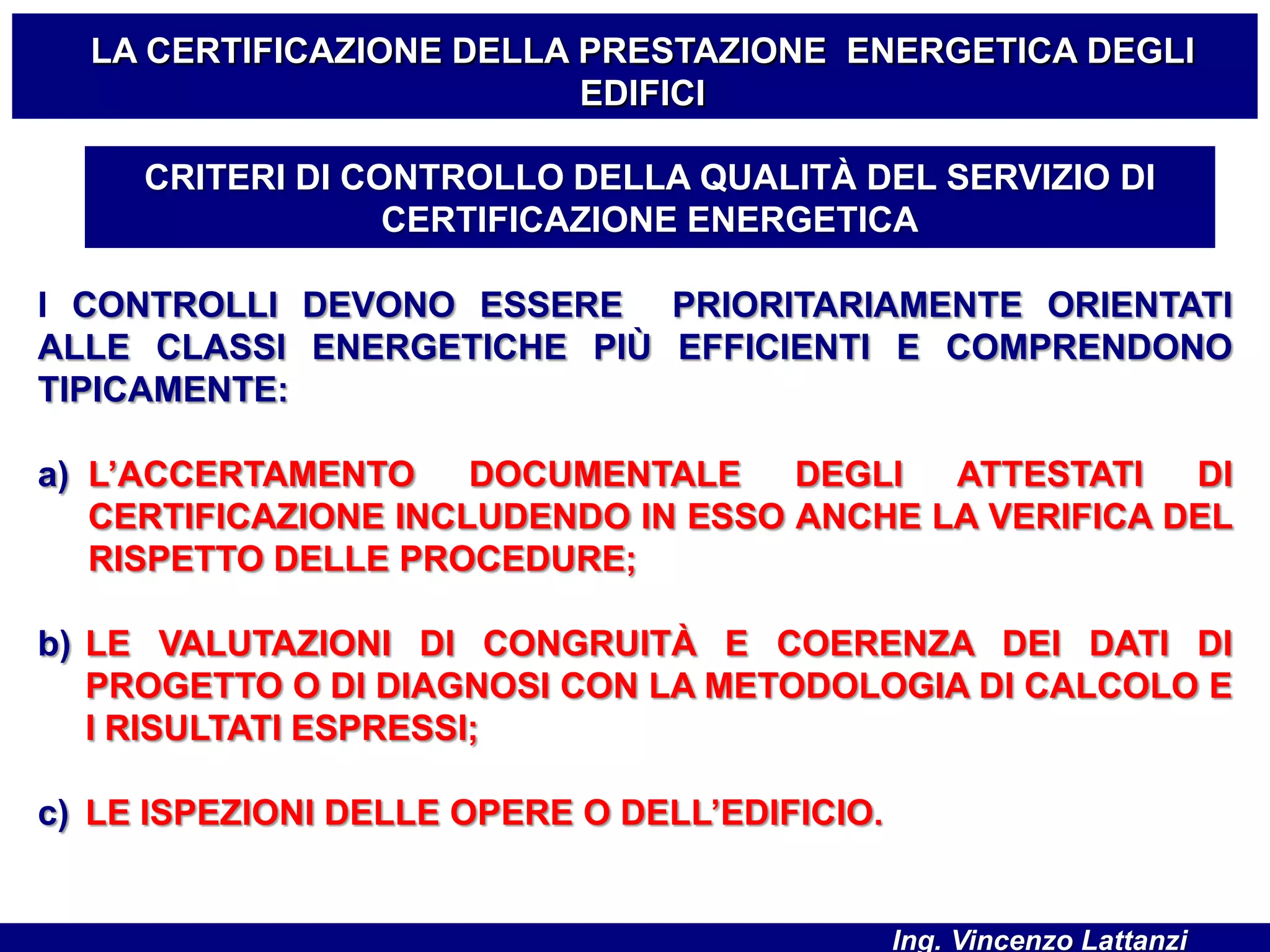 I CONTROLLI DEVONO ESSERE PRIORITARIAMENTE ORIENTATI
ALLE CLASSI ENERGETICHE PIÙ EFFICIENTI E COMPRENDONO
TIPICAMENTE:
a) L’ACCERTAMENTO DOCUMENTALE DEGLI ATTESTATI DI
CERTIFICAZIONE INCLUDENDO IN ESSO ANCHE LA VERIFICA DEL
RISPETTO DELLE PROCEDURE;
b) LE VALUTAZIONI DI CONGRUITÀ E COERENZA DEI DATI DI
PROGETTO O DI DIAGNOSI CON LA METODOLOGIA DI CALCOLO E
I RISULTATI ESPRESSI;
c) LE ISPEZIONI DELLE OPERE O DELL’EDIFICIO.
CRITERI DI CONTROLLO DELLA QUALITÀ DEL SERVIZIO DI
CERTIFICAZIONE ENERGETICA
LA CERTIFICAZIONE DELLA PRESTAZIONE ENERGETICA DEGLI
EDIFICI
Ing. Vincenzo Lattanzi
 