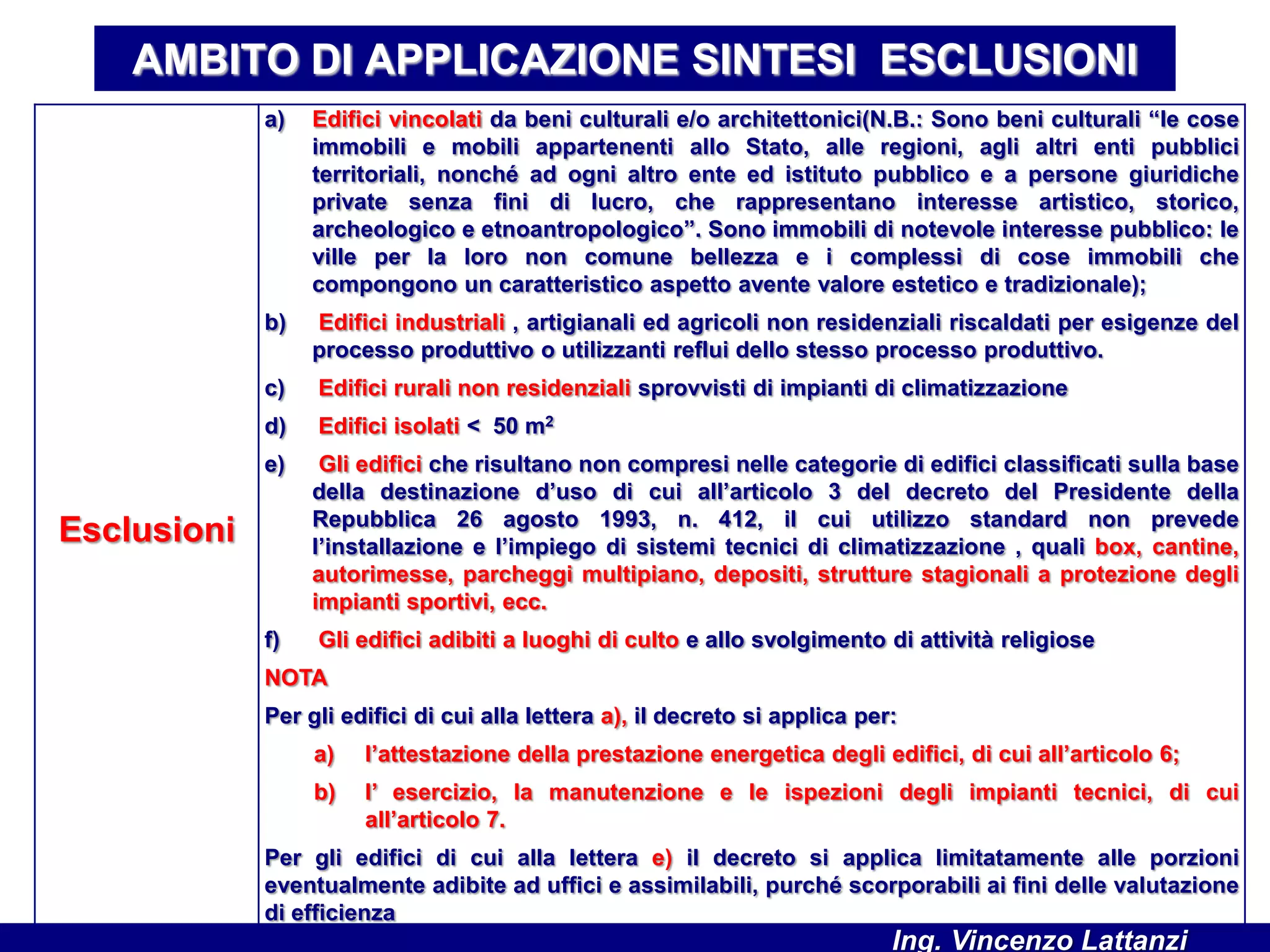 AMBITO DI APPLICAZIONE SINTESI ESCLUSIONI
Esclusioni
a) Edifici vincolati da beni culturali e/o architettonici(N.B.: Sono beni culturali “le cose
immobili e mobili appartenenti allo Stato, alle regioni, agli altri enti pubblici
territoriali, nonché ad ogni altro ente ed istituto pubblico e a persone giuridiche
private senza fini di lucro, che rappresentano interesse artistico, storico,
archeologico e etnoantropologico”. Sono immobili di notevole interesse pubblico: le
ville per la loro non comune bellezza e i complessi di cose immobili che
compongono un caratteristico aspetto avente valore estetico e tradizionale);
b) Edifici industriali , artigianali ed agricoli non residenziali riscaldati per esigenze del
processo produttivo o utilizzanti reflui dello stesso processo produttivo.
c) Edifici rurali non residenziali sprovvisti di impianti di climatizzazione
d) Edifici isolati < 50 m2
e) Gli edifici che risultano non compresi nelle categorie di edifici classificati sulla base
della destinazione d’uso di cui all’articolo 3 del decreto del Presidente della
Repubblica 26 agosto 1993, n. 412, il cui utilizzo standard non prevede
l’installazione e l’impiego di sistemi tecnici di climatizzazione , quali box, cantine,
autorimesse, parcheggi multipiano, depositi, strutture stagionali a protezione degli
impianti sportivi, ecc.
f) Gli edifici adibiti a luoghi di culto e allo svolgimento di attività religiose
NOTA
Per gli edifici di cui alla lettera a), il decreto si applica per:
a) l’attestazione della prestazione energetica degli edifici, di cui all’articolo 6;
b) l’ esercizio, la manutenzione e le ispezioni degli impianti tecnici, di cui
all’articolo 7.
Per gli edifici di cui alla lettera e) il decreto si applica limitatamente alle porzioni
eventualmente adibite ad uffici e assimilabili, purché scorporabili ai fini delle valutazione
di efficienza
Ing. Vincenzo Lattanzi
 