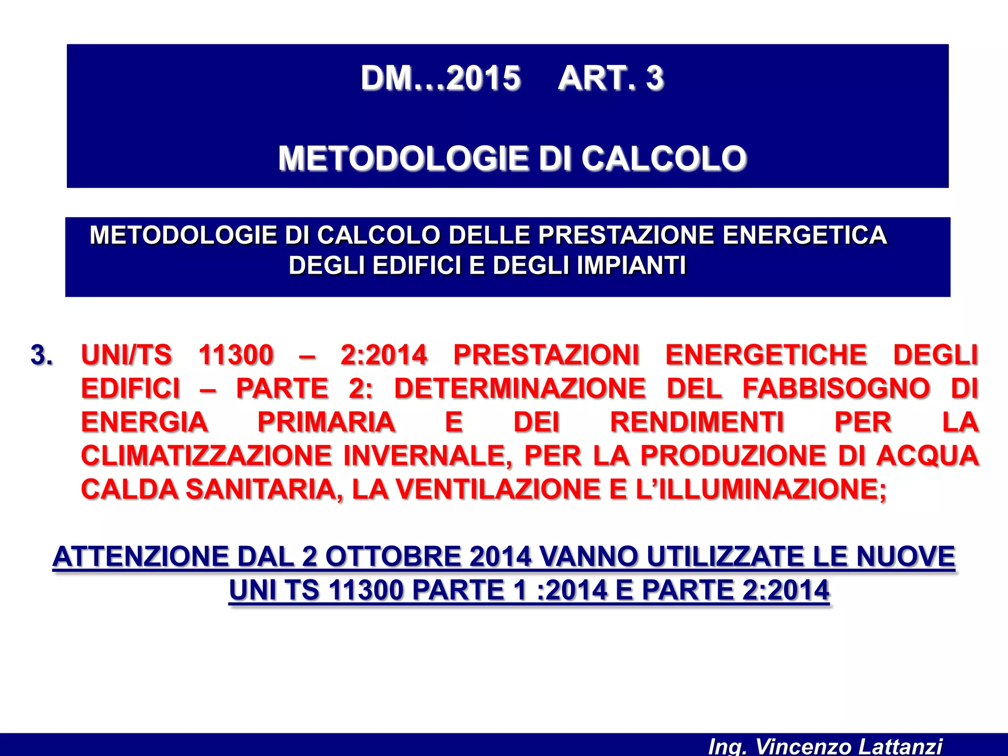 3. UNI/TS 11300 – 2:2014 PRESTAZIONI ENERGETICHE DEGLI
EDIFICI – PARTE 2: DETERMINAZIONE DEL FABBISOGNO DI
ENERGIA PRIMARIA E DEI RENDIMENTI PER LA
CLIMATIZZAZIONE INVERNALE, PER LA PRODUZIONE DI ACQUA
CALDA SANITARIA, LA VENTILAZIONE E L’ILLUMINAZIONE;
ATTENZIONE DAL 2 OTTOBRE 2014 VANNO UTILIZZATE LE NUOVE
UNI TS 11300 PARTE 1 :2014 E PARTE 2:2014
METODOLOGIE DI CALCOLO DELLE PRESTAZIONE ENERGETICA
DEGLI EDIFICI E DEGLI IMPIANTI
DM…2015 ART. 3
METODOLOGIE DI CALCOLO
Ing. Vincenzo Lattanzi
 