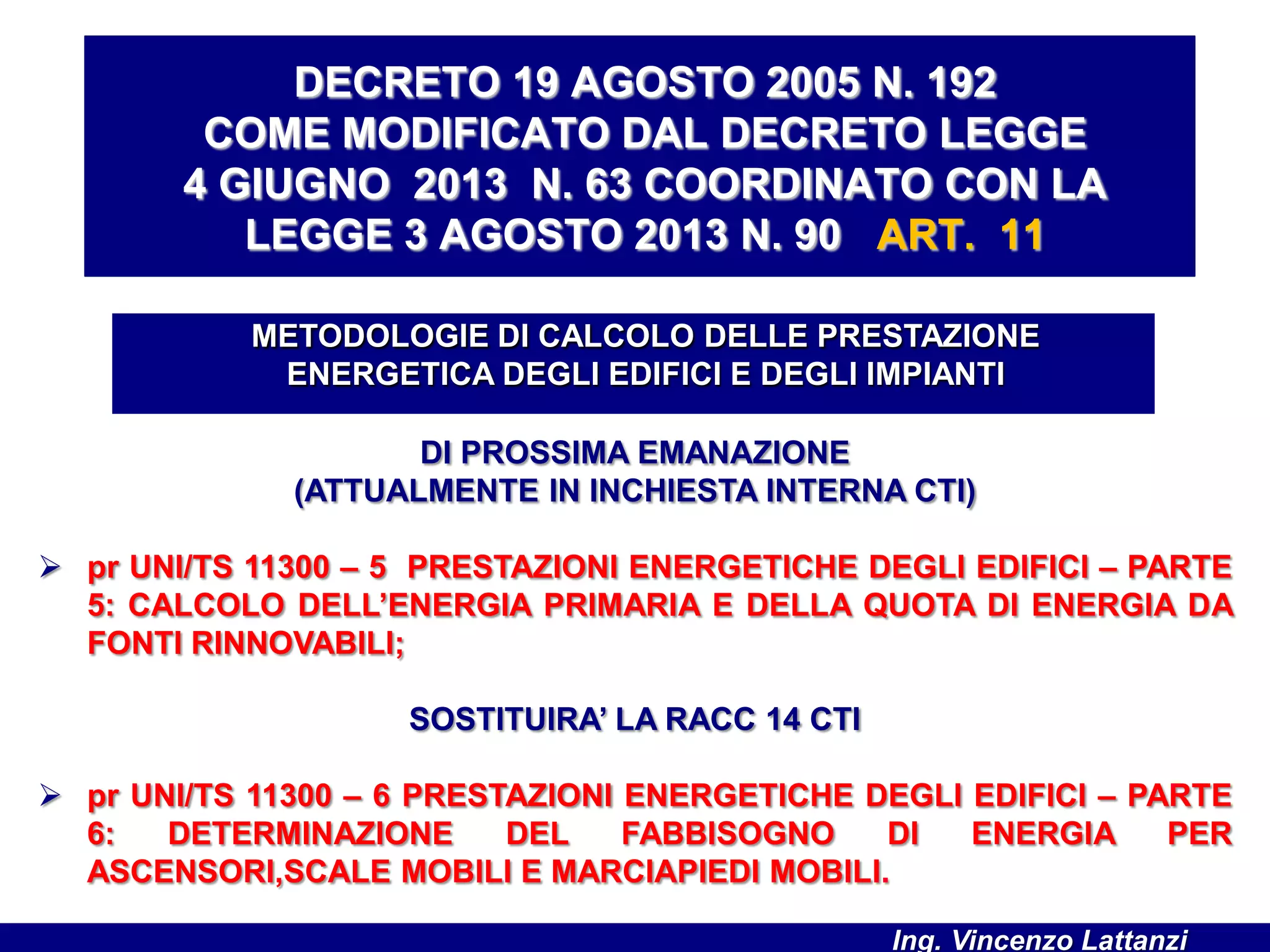 DI PROSSIMA EMANAZIONE
(ATTUALMENTE IN INCHIESTA INTERNA CTI)
 pr UNI/TS 11300 – 5 PRESTAZIONI ENERGETICHE DEGLI EDIFICI – PARTE
5: CALCOLO DELL’ENERGIA PRIMARIA E DELLA QUOTA DI ENERGIA DA
FONTI RINNOVABILI;
SOSTITUIRA’ LA RACC 14 CTI
 pr UNI/TS 11300 – 6 PRESTAZIONI ENERGETICHE DEGLI EDIFICI – PARTE
6: DETERMINAZIONE DEL FABBISOGNO DI ENERGIA PER
ASCENSORI,SCALE MOBILI E MARCIAPIEDI MOBILI.
METODOLOGIE DI CALCOLO DELLE PRESTAZIONE
ENERGETICA DEGLI EDIFICI E DEGLI IMPIANTI
DECRETO 19 AGOSTO 2005 N. 192
COME MODIFICATO DAL DECRETO LEGGE
4 GIUGNO 2013 N. 63 COORDINATO CON LA
LEGGE 3 AGOSTO 2013 N. 90 ART. 11
Ing. Vincenzo Lattanzi
 