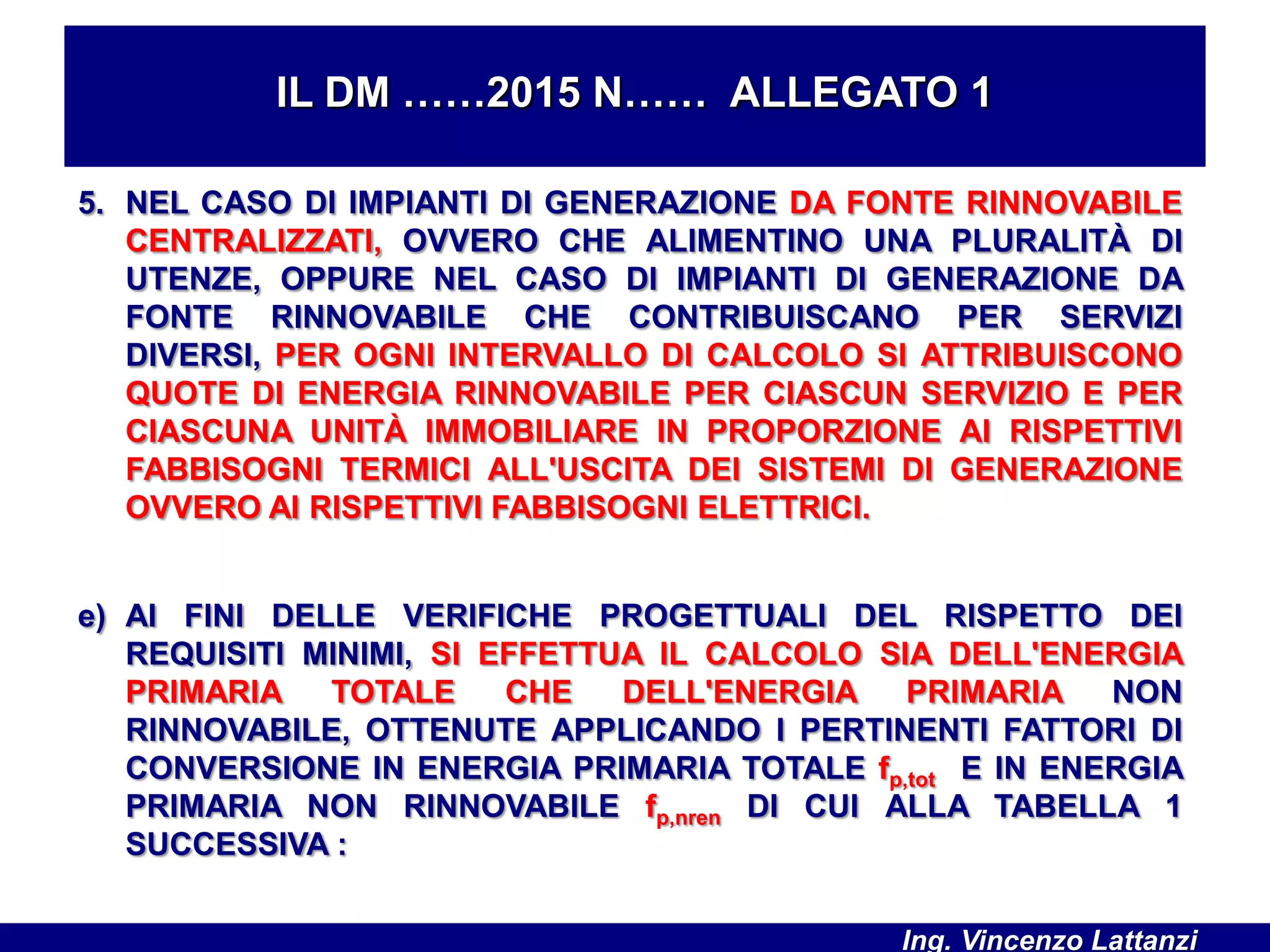 IL DM ……2015 N…… ALLEGATO 1
5. NEL CASO DI IMPIANTI DI GENERAZIONE DA FONTE RINNOVABILE
CENTRALIZZATI, OVVERO CHE ALIMENTINO UNA PLURALITÀ DI
UTENZE, OPPURE NEL CASO DI IMPIANTI DI GENERAZIONE DA
FONTE RINNOVABILE CHE CONTRIBUISCANO PER SERVIZI
DIVERSI, PER OGNI INTERVALLO DI CALCOLO SI ATTRIBUISCONO
QUOTE DI ENERGIA RINNOVABILE PER CIASCUN SERVIZIO E PER
CIASCUNA UNITÀ IMMOBILIARE IN PROPORZIONE AI RISPETTIVI
FABBISOGNI TERMICI ALL'USCITA DEI SISTEMI DI GENERAZIONE
OVVERO AI RISPETTIVI FABBISOGNI ELETTRICI.
e) AI FINI DELLE VERIFICHE PROGETTUALI DEL RISPETTO DEI
REQUISITI MINIMI, SI EFFETTUA IL CALCOLO SIA DELL'ENERGIA
PRIMARIA TOTALE CHE DELL'ENERGIA PRIMARIA NON
RINNOVABILE, OTTENUTE APPLICANDO I PERTINENTI FATTORI DI
CONVERSIONE IN ENERGIA PRIMARIA TOTALE fp,tot E IN ENERGIA
PRIMARIA NON RINNOVABILE fp,nren DI CUI ALLA TABELLA 1
SUCCESSIVA :
Ing. Vincenzo Lattanzi
 