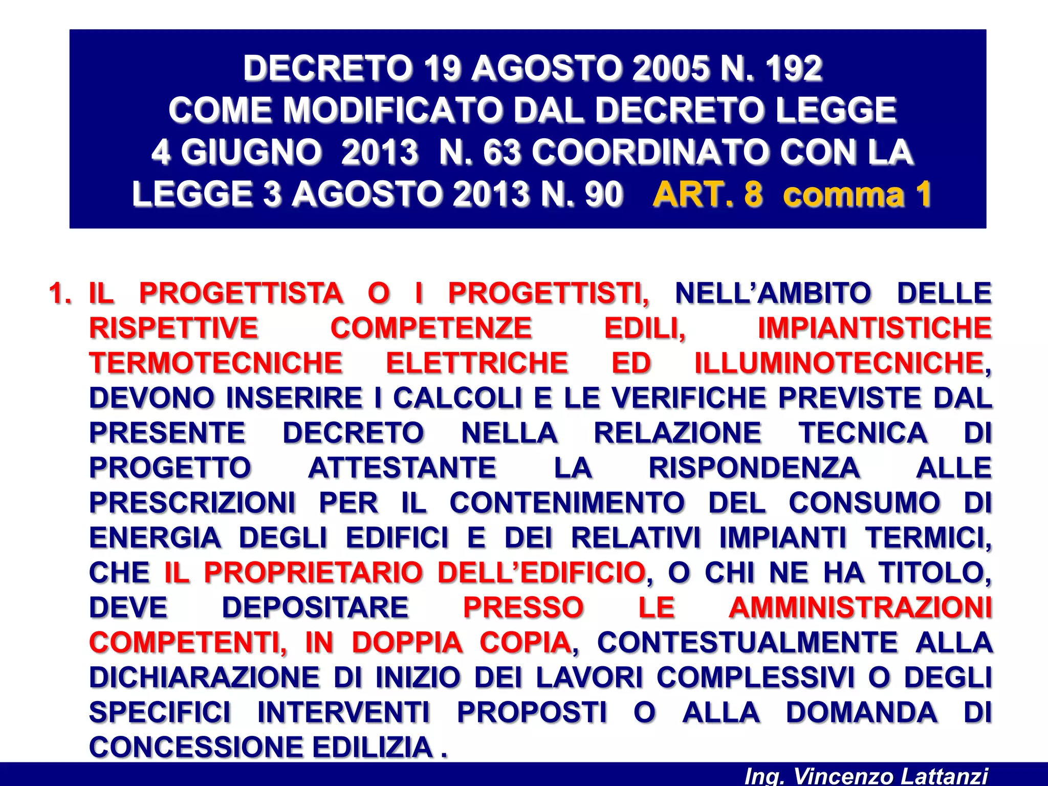 1. IL PROGETTISTA O I PROGETTISTI, NELL’AMBITO DELLE
RISPETTIVE COMPETENZE EDILI, IMPIANTISTICHE
TERMOTECNICHE ELETTRICHE ED ILLUMINOTECNICHE,
DEVONO INSERIRE I CALCOLI E LE VERIFICHE PREVISTE DAL
PRESENTE DECRETO NELLA RELAZIONE TECNICA DI
PROGETTO ATTESTANTE LA RISPONDENZA ALLE
PRESCRIZIONI PER IL CONTENIMENTO DEL CONSUMO DI
ENERGIA DEGLI EDIFICI E DEI RELATIVI IMPIANTI TERMICI,
CHE IL PROPRIETARIO DELL’EDIFICIO, O CHI NE HA TITOLO,
DEVE DEPOSITARE PRESSO LE AMMINISTRAZIONI
COMPETENTI, IN DOPPIA COPIA, CONTESTUALMENTE ALLA
DICHIARAZIONE DI INIZIO DEI LAVORI COMPLESSIVI O DEGLI
SPECIFICI INTERVENTI PROPOSTI O ALLA DOMANDA DI
CONCESSIONE EDILIZIA .
DECRETO 19 AGOSTO 2005 N. 192
COME MODIFICATO DAL DECRETO LEGGE
4 GIUGNO 2013 N. 63 COORDINATO CON LA
LEGGE 3 AGOSTO 2013 N. 90 ART. 8 comma 1
Ing. Vincenzo Lattanzi
 