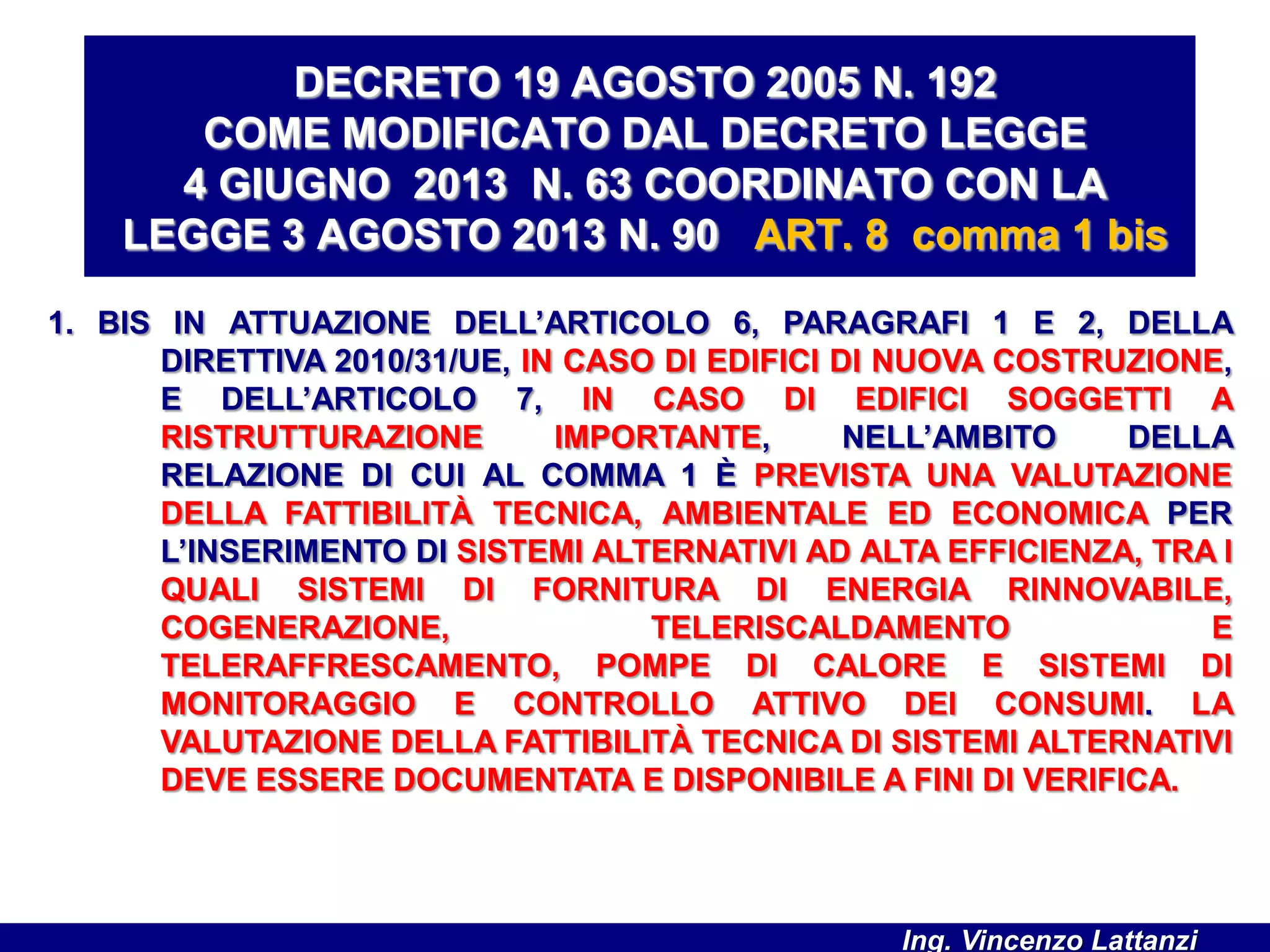 1. BIS IN ATTUAZIONE DELL’ARTICOLO 6, PARAGRAFI 1 E 2, DELLA
DIRETTIVA 2010/31/UE, IN CASO DI EDIFICI DI NUOVA COSTRUZIONE,
E DELL’ARTICOLO 7, IN CASO DI EDIFICI SOGGETTI A
RISTRUTTURAZIONE IMPORTANTE, NELL’AMBITO DELLA
RELAZIONE DI CUI AL COMMA 1 È PREVISTA UNA VALUTAZIONE
DELLA FATTIBILITÀ TECNICA, AMBIENTALE ED ECONOMICA PER
L’INSERIMENTO DI SISTEMI ALTERNATIVI AD ALTA EFFICIENZA, TRA I
QUALI SISTEMI DI FORNITURA DI ENERGIA RINNOVABILE,
COGENERAZIONE, TELERISCALDAMENTO E
TELERAFFRESCAMENTO, POMPE DI CALORE E SISTEMI DI
MONITORAGGIO E CONTROLLO ATTIVO DEI CONSUMI. LA
VALUTAZIONE DELLA FATTIBILITÀ TECNICA DI SISTEMI ALTERNATIVI
DEVE ESSERE DOCUMENTATA E DISPONIBILE A FINI DI VERIFICA.
DECRETO 19 AGOSTO 2005 N. 192
COME MODIFICATO DAL DECRETO LEGGE
4 GIUGNO 2013 N. 63 COORDINATO CON LA
LEGGE 3 AGOSTO 2013 N. 90 ART. 8 comma 1 bis
Ing. Vincenzo Lattanzi
 