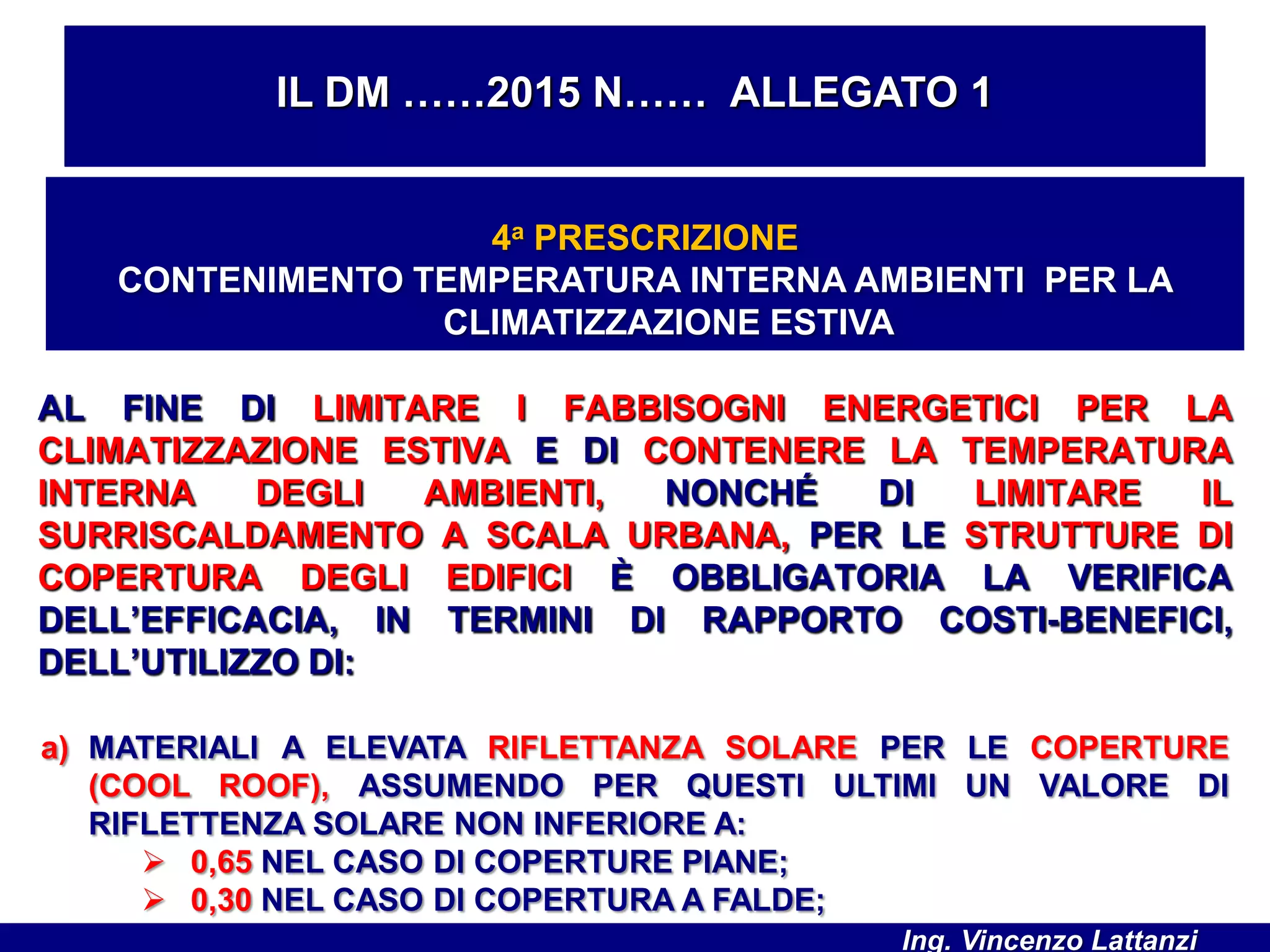 AL FINE DI LIMITARE I FABBISOGNI ENERGETICI PER LA
CLIMATIZZAZIONE ESTIVA E DI CONTENERE LA TEMPERATURA
INTERNA DEGLI AMBIENTI, NONCHÉ DI LIMITARE IL
SURRISCALDAMENTO A SCALA URBANA, PER LE STRUTTURE DI
COPERTURA DEGLI EDIFICI È OBBLIGATORIA LA VERIFICA
DELL’EFFICACIA, IN TERMINI DI RAPPORTO COSTI-BENEFICI,
DELL’UTILIZZO DI:
IL DM ……2015 N…… ALLEGATO 1
4a PRESCRIZIONE
CONTENIMENTO TEMPERATURA INTERNA AMBIENTI PER LA
CLIMATIZZAZIONE ESTIVA
a) MATERIALI A ELEVATA RIFLETTANZA SOLARE PER LE COPERTURE
(COOL ROOF), ASSUMENDO PER QUESTI ULTIMI UN VALORE DI
RIFLETTENZA SOLARE NON INFERIORE A:
 0,65 NEL CASO DI COPERTURE PIANE;
 0,30 NEL CASO DI COPERTURA A FALDE;
Ing. Vincenzo Lattanzi
 