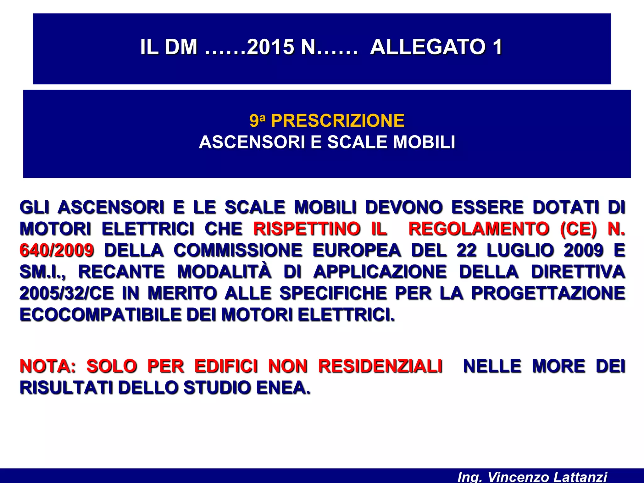 GLI ASCENSORI E LE SCALE MOBILI DEVONO ESSERE DOTATI DI
MOTORI ELETTRICI CHE RISPETTINO IL REGOLAMENTO (CE) N.
640/2009 DELLA COMMISSIONE EUROPEA DEL 22 LUGLIO 2009 E
SM.I., RECANTE MODALITÀ DI APPLICAZIONE DELLA DIRETTIVA
2005/32/CE IN MERITO ALLE SPECIFICHE PER LA PROGETTAZIONE
ECOCOMPATIBILE DEI MOTORI ELETTRICI.
NOTA: SOLO PER EDIFICI NON RESIDENZIALI NELLE MORE DEI
RISULTATI DELLO STUDIO ENEA.
IL DM ……2015 N…… ALLEGATO 1
9a PRESCRIZIONE
ASCENSORI E SCALE MOBILI
Ing. Vincenzo Lattanzi
 