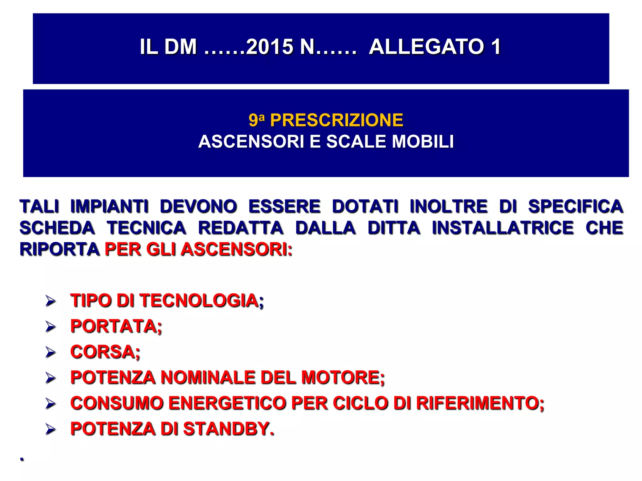 TALI IMPIANTI DEVONO ESSERE DOTATI INOLTRE DI SPECIFICA
SCHEDA TECNICA REDATTA DALLA DITTA INSTALLATRICE CHE
RIPORTA PER GLI ASCENSORI:
 TIPO DI TECNOLOGIA;
 PORTATA;
 CORSA;
 POTENZA NOMINALE DEL MOTORE;
 CONSUMO ENERGETICO PER CICLO DI RIFERIMENTO;
 POTENZA DI STANDBY.
.
IL DM ……2015 N…… ALLEGATO 1
9a PRESCRIZIONE
ASCENSORI E SCALE MOBILI
 