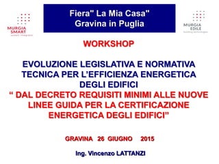 WORKSHOP
EVOLUZIONE LEGISLATIVA E NORMATIVA
TECNICA PER L’EFFICIENZA ENERGETICA
DEGLI EDIFICI
“ DAL DECRETO REQUISITI MINIMI ALLE NUOVE
LINEE GUIDA PER LA CERTIFICAZIONE
ENERGETICA DEGLI EDIFICI”
Fiera" La Mia Casa"
Gravina in Puglia
GRAVINA 26 GIUGNO 2015
Ing. Vincenzo LATTANZI
 