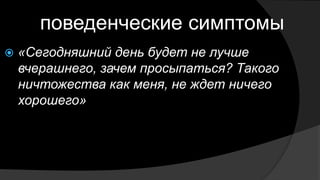 когнитивные симптомы
 Страдающие депрессии, как правило, видят
себя в крайне негативном свете. Считаю себя
неудачниками, ничтожествами, пустыми
людьми
 Обвиняют себя во всех грехах и неудачах
 Излишне пессимистичны
 Чувствуют себя беспомощными
 