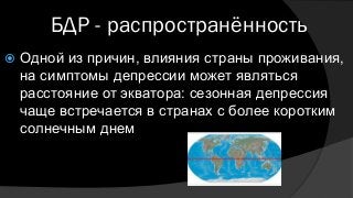 БДР - распространённость
 Одной из причин, влияния страны проживания,
на симптомы депрессии может являться
расстояние от экватора: сезонная депрессия
чаще встречается в странах с более коротким
солнечным днем
 
