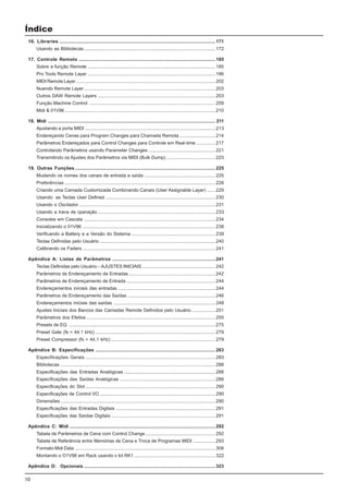 10
Índice
16. Libraries .........................................................................................................................171
Usando as Bibliotecas......................................................................................................172
17. Controle Remoto ..........................................................................................................185
Sobre a função Remote ...................................................................................................185
Pro Tools Remote Layer ...................................................................................................186
MIDI Remote Layer ............................................................................................................202
Nuendo Remote Layer......................................................................................................203
Outros DAW Remote Layers ...........................................................................................203
Função Machine Control ..................................................................................................209
Midi & 01V96.....................................................................................................................210
18. Midi .................................................................................................................................. 211
Ajustando a porta MIDI .....................................................................................................213
Endereçando Cenas para Program Changes para Chamada Remota............................214
Parâmetros Endereçados para Control Changes para Controle em Real-time ...............217
Controlando Parâmetros usando Parameter Changes ....................................................221
Transmitindo os Ajustes dos Parâmetros via MIDI (Bulk Dump) ......................................223
19. Outras Funções .............................................................................................................225
Mudando os nomes dos canais de entrada e saída .......................................................225
Preferências .....................................................................................................................226
Criando uma Camada Customizada Combinando Canais (User Assignable Layer) ......229
Usando as Teclas User Defined .....................................................................................230
Usando o Oscilador ..........................................................................................................231
Usando a trava de operação ...........................................................................................233
Consoles em Cascata ......................................................................................................234
Inicializando o 01V96 .......................................................................................................238
Verificando a Battery e a Versão do Sistema .................................................................239
Teclas Definidas pelo Usuário ..........................................................................................240
Calibrando os Faders .......................................................................................................241
Apêndice A: Listas de Parâmetros ................................................................................241
Teclas Definidas pelo Usuário – AJUSTES INICIAIS.........................................................242
Parâmetros de Endereçamento de Entradas ...................................................................242
Parâmetros de Endereçamento de Entrada .....................................................................244
Endereçamentos iniciais das entradas ............................................................................244
Parâmetros de Endereçamento das Saídas ....................................................................246
Endereçamentos iniciais das saídas ...............................................................................248
Ajustes Iniciais dos Bancos das Camadas Remote Definidos pelo Usuário ..................251
Parâmetros dos Efeitos ....................................................................................................255
Presets de EQ ..................................................................................................................275
Preset Gate (fs = 44.1 kHz) .............................................................................................279
Preset Compressor (fs = 44.1 kHz) .................................................................................279
Apêndice B: Especificações .............................................................................................283
Especificações Gerais .....................................................................................................283
Bibliotecas ........................................................................................................................288
Especificações das Entradas Analógicas .......................................................................288
Especificações das Saídas Analógicas ..........................................................................288
Especificações do Slot.....................................................................................................290
Especificações de Control I/O ..........................................................................................290
Dimensões ........................................................................................................................290
Especificações das Entradas Digitais .............................................................................291
Especificações das Saídas Digitais .................................................................................291
Apêndice C: Midi .................................................................................................................292
Tabela de Parâmetros de Cena com Control Change ......................................................292
Tabela de Referência entre Memórias de Cena e Troca de Programas MIDI .................293
Formato Midi Data .............................................................................................................308
Montando o O1V96 em Rack usando o kit RK1 ...............................................................322
Apêndice D: Opcionais ......................................................................................................323
 