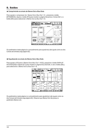 100
Comprimindo os sinais de Stereo Out e Bus Outs
Para ajustar o compressor de Stereo Out e Bus Out 1–8 , pressione o botão
[DYNAMICS], depois o botão [F3] para mostrar a página Dynamics | Comp Edit e o
botão [SEL] para selecionar o Stereo Out ou Bus Out 1–8.
8. Saídas
Os parâmetros nesta página (e o procedimento para ajusta-los) são iguais como os dos
Canais de Entrada (veja página 82).
Equalizando os sinais de Stereo Out e Bus Outs
Para ajustar o EQ para o Stereo Out e Bus Out 1–8 EQ, pressione o botão DISPLAY
ACCESS [EQ] e depois [F1] para mostrar a página EQ | EQ Edit, e use o botão [SEL]
para selecionar o Stereo Out ou Bus Out 1–8.
Os parâmetros nesta página (e o procedimento para ajustá-los) são iguais como os
dos Canais de Entrada (veja página 84). Observe que Stereo Out não possui o
parâmetro Stereo Link.
 