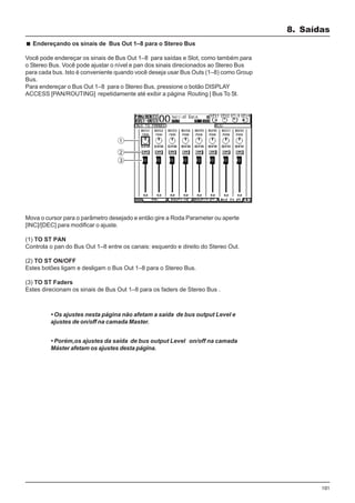 101
Mova o cursor para o parâmetro desejado e então gire a Roda Parameter ou aperte
[INC]/[DEC] para modificar o ajuste.
(1) TO ST PAN
Controla o pan do Bus Out 1–8 entre os canais: esquerdo e direito do Stereo Out.
(2) TO ST ON/OFF
Estes botões ligam e desligam o Bus Out 1–8 para o Stereo Bus.
(3) TO ST Faders
Estes direcionam os sinais de Bus Out 1–8 para os faders de Stereo Bus .
8. Saídas
Endereçando os sinais de Bus Out 1–8 para o Stereo Bus
Você pode endereçar os sinais de Bus Out 1–8 para saídas e Slot, como também para
o Stereo Bus. Você pode ajustar o nível e pan dos sinais direcionados ao Stereo Bus
para cada bus. Isto é conveniente quando você deseja usar Bus Outs (1–8) como Group
Bus.
Para endereçar o Bus Out 1–8 para o Stereo Bus, pressione o botão DISPLAY
ACCESS [PAN/ROUTING] repetidamente até exibir a página Routing | Bus To St.
• Os ajustes nesta página não afetam a saída de bus output Level e
ajustes de on/off na camada Master.
• Porém,os ajustes da saída de bus output Level on/off na camada
Máster afetam os ajustes desta página.
 