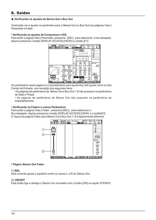 102
Os parâmetros nesta página (e o procedimento para ajusta-los) são iguais como os dos
Canais de Entrada, com exceção dos seguintes itens:
•As páginas de parâmetros de Stereo Out e Bus Out 1–8 não possuem os parâmetros
de Gate e Phase.
• As páginas de parâmetros de Stereo Out não possuem os parâmetros de
emparelhamento.
• Verificando os Faders e outros Parâmetros
Para exibir a página View | Fader , pressione [SEL] para selecionar o
Bus desejado, depois pressione o botão DISPLAY ACCESS [VIEW] e o botão[F2] .
O layout da pagina Fader para Stereo Out e Bus Out 1–8 é ligeiramente diferente.
8. Saídas
Verificando os ajustes de Stereo Out e Bus Out
Você pode ver e ajustar os parâmetro para o Stereo Out ou Bus Out nas páginas View |
Parameter e Fader .
• Verificando os ajustes de Compressor e EQ
Para exibir a página View | Parameter, pressione [SEL] para selecionar o bus desejado,
depois pressione o botão DISPLAY ACCESS [VIEW] e o botão [F1] .
• Página Stereo Out Fader
(1) BAL
Este controle ajusta o equilíbrio entre os canais L e R do Stereo Out.
(2) ON/OFF
Este botão liga e desliga o Stereo Out vinculado com o botão [ON] na seção STEREO.
 