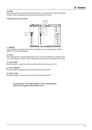 103
(3) Fader
Este fader ajusta o nível de saída de Stereo Out e é vinculado com o fader [STEREO].
O botão fader é destacado quando este está ajustado em 0.0 dB.
• Página Bus Out (1–8) Fader
8. Saídas
(1) ON/OFF
Este botão liga e desliga o Bus Out (1–8) selecionado e é vinculado com o botão
[ON] (9–16) na camada Master.
(2) Fader
Este fader ajusta o nível de saída de Bus Out (1–8) e é vinculado com o fader (9–16)
na camada Master. O botão fader é destacado quando este está ajustado em 0.0 dB.
(3) TO ST PAN
Estes controlam o pan do Bus Out para Stereo Out Pan de Bus Out (1–8).
(4) TO ST ON/OFF
Este botão liga e desliga o Bus Out selecionado para Stereo Out.
(5) TO ST Fader
Este fader ajusta os niveis de sinais de Bus Out para Stereo Out .
Os parâmetros TO ST PAN, ON/OFF, e TO ST Fader também
aparecem na página Pan/Route | Bus to St.
 