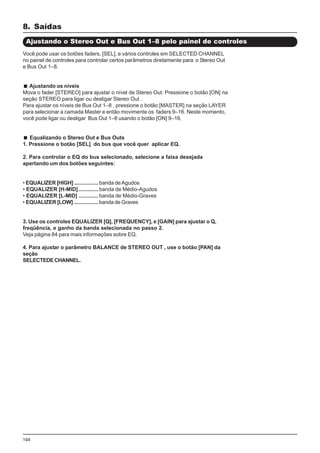 104
Você pode usar os botões faders, [SEL], e vários controles em SELECTED CHANNEL
no painel de controles para controlar certos parâmetros diretamente para o Stereo Out
e Bus Out 1–8.
Ajustando os níveis
Mova o fader [STEREO] para ajustar o nível de Stereo Out. Pressione o botão [ON] na
seção STEREO para ligar ou desligar Stereo Out .
Para ajustar os níveis de Bus Out 1–8 , pressione o botão [MASTER] na seção LAYER
para selecionar a camada Master e então movimente os faders 9–16. Neste momento,
você pode ligar ou desligar Bus Out 1–8 usando o botão [ON] 9–16.
Equalizando o Stereo Out e Bus Outs
1. Pressione o botão [SEL] do bus que você quer aplicar EQ.
2. Para controlar o EQ do bus selecionado, selecione a faixa desejada
apertando um dos botões seguintes:
• EQUALIZER [HIGH] ................ banda deAgudos
• EQUALIZER [H-MID] ............. banda de Médio-Agudos
• EQUALIZER [L-MID] ............. banda de Médio-Graves
• EQUALIZER [LOW] ................ banda de Graves
3. Use os controles EQUALIZER [Q], [FREQUENCY], e [GAIN] para ajustar o Q,
freqüência, e ganho da banda selecionada no passo 2.
Veja página 84 para mais informações sobre EQ.
4. Para ajustar o parâmetro BALANCE de STEREO OUT , use o botão [PAN] da
seção
SELECTEDECHANNEL.
8. Saídas
Ajustando o Stereo Out e Bus Out 1–8 pelo painel de controles
 