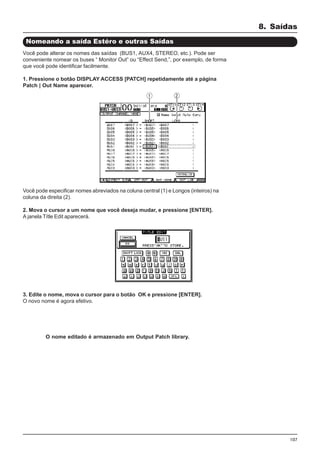 107
Você pode especificar nomes abreviados na coluna central (1) e Longos (inteiros) na
coluna da direita (2).
2. Mova o cursor a um nome que você deseja mudar, e pressione [ENTER].
A janela Títle Edit aparecerá.
8. Saídas
Nomeando a saída Estéro e outras Saídas
Você pode alterar os nomes das saídas (BUS1, AUX4, STEREO, etc.). Pode ser
conveniente nomear os buses “ Monitor Out” ou “Effect Send,”, por exemplo, de forma
que você pode identificar facilmente.
1. Pressione o botão DISPLAY ACCESS [PATCH] repetidamente até a página
Patch | Out Name aparecer.
3. Edite o nome, mova o cursor para o botão OK e pressione [ENTER].
O novo nome é agora efetivo.
O nome editado é armazenado em Output Patch library.
 