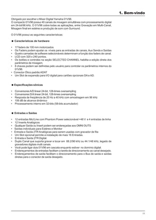 11
1. Bem-vindo
Obrigado por escolher o Mixer Digital Yamaha 01V96.
O compacto 01V96 possui 40 canais de mixagem simultânea com processamento digital
em 24-bit/96 kHz. O 01V96 cobre todas as aplicações, entre Gravação em Multi-Canal,
Mixagem final em estéreo e produção de som com Surround.
O 01V96 possui as seguintes características:
Características de hardware
• 17 faders de 100 mm motorizados
• Os Faders podem ajustar os níveis para as entradas de canais, Aux Sends e Saídas
• Quatro camadas de software selecionáveis determinam a função dos faders de canal.
• LCD com 320 x 240 pontos.
• Os botões e controles na seção SELECTED CHANNEL habilita a edição direta dos
parâmetros de mixagem.
• 8 chaves podem ser definidas pelo usuário para controlar os parâmetros internos do
01V96.
• Conector Ótico padrão ADAT
• Um Slot de expansão para I/O digital para cartões opcionais DA e AD.
Especificações sônicas
• ConversoresA/D linear 24-bit, 128-times oversampling
• Conversores D/A linear 24-bit, 128-times oversampling
• Resposta de freqüência de 20 Hz a 40 kHz com amostragem em 96 kHz
• 106 dB de alcance dinâmico
• Processamento interno em 32-bits (58-bits acumulador)
Entradas e Saídas
• 12 entradas Mic/Line com Phantom Power selecionável +48 V e 4 entradas de linha
• 12 Inserts Analógicos
• Qualquer Saída ou Insert podem ser endereçadas aos OMNI OUTS
• Saídas individuais para Estéreo e Monitor
• Entrada e Saída 2TR Analógicas para serem usadas com gravador de fita
• Um Slot opcional permite a instalação de mais 16 Entradas.
• Entrada e Saída 2TR Digital.
• Duplo Canal que suporta gravar e tocar em 88.2/96 kHz ou 44.1/48 kHz, legado de
gravadores digitais multi canais.
• Você pode ligar dois 01V96 em cascata enquanto estiver no domínio digital.
• Endereçamentos de entradas facilitam a tarefa de direcionamento ao canal desejado.
• Endereçamentos de saída facilitam o direcionamento para o Bus de saída e saídas
diretas para o conector de saída desejado.
 