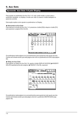 110
Delay em Aux Outs
Para aplicar um delay em Aux Out 1-8, aperte o botão DISPLAYACCESS [ /INSERT/
DELAY] repetidamente até a página [ /INS/DLY | Out Dly aparecer.
9. Aux Outs
Ajustando Aux Outs 1-8 pelo Display
Para ajustar os parâmetros de Aux Out 1–8, você pode mudar o cursor para o
parâmetro desejado no display e mudar seu valor ou operar o botão desejado no
painel de controle.
Esta seção explica como ajustar os parâmetros no Display.
Atenuando os Aux Outs
Para atenuar os sinais de Aux Out 1–8, pressione o botão [EQ] e depois o botão [F4]
para aparecer a página EQ | Out Att .
Os parâmetros nesta página (e os procedimentos para ajusta-los) são iguais aos dos
Canais de Entrada exceto que esta página não inclui os parâmetros bit shift (veja página
83).
Os parâmetros nesta página (e os procedimentos para ajusta-los) são iguais aos dos
Canais de Entrada exceto que esta página não tem o parâmetro MIX/FB.GAIN (veja
página 80).
 