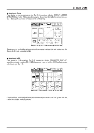 111
Ajustando Comp
Para ajustar os compressores de Aux Out 1–8, pressione o botão DISPLAY ACCESS
[DYNAMICS] e o botão [F3] para exibir a página Dynamics | Comp Edit e selecione oAux
Out 1-8 desejado usando o correspondente botão [SEL].
Os parâmetros nesta página (e os procedimentos para ajusta-los) são iguais aos dos
Canais de Entrada (veja página 82).
Ajustando o EQ
Para ajustar o EQ para Aux Out 1–8, pressione o botão EQUALIZER [DISPLAY]
repetidamente até a página EQ | EQ Edit aparecer e use os botões [SEL] ou faders para
selecionar Aux Out 1–8.
Os parâmetros nesta página (e os procedimentos para ajusta-los) são iguais aos dos
Canais de Entrada (veja página 84).
9. Aux Outs
 