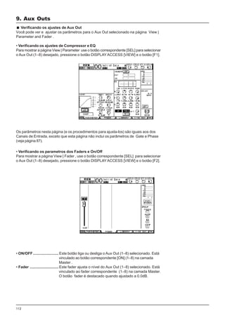 112
• Verificando os parametros dos Faders e On/Off
Para mostrar a página View | Fader , use o botão correspondente [SEL] para selecionar
o Aux Out (1–8) desejado, pressione o botão DISPLAY ACCESS [VIEW] e o botão [F2].
• ON/OFF........................ Este botão liga ou desliga o Aux Out (1–8) selecionado. Está
vinculado ao botão correspondente [ON] (1–8) na camada
Master .
• Fader ........................... Este fader ajusta o nível do Aux Out (1–8) selecionado. Está
vinculado ao fader correspondente (1–8) na camada Master.
O botão fader é destacado quando ajustado a 0.0dB.
Verificando os ajustes de Aux Out
Você pode ver e ajustar os parâmetros para o Aux Out selecionado na página View |
Parameter and Fader .
• Verificando os ajustes de Compressor e EQ
Para mostrar a página View | Parameter use o botão correspondente [SEL] para selecionar
o Aux Out (1–8) desejado, pressione o botão DISPLAY ACCESS [VIEW] e o botão [F1].
Os parâmetros nesta página (e os procedimentos para ajusta-los) são iguais aos dos
Canais de Entrada, exceto que esta página não inclui os parâmetros de Gate e Phase
(veja página 87).
9. Aux Outs
 