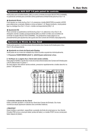 113
Você pode usar os botões faders, [SEL] e outros controles da seção SELECTED CHANNEL
no painel de controle para controlar certos parâmetros diretamente paraAux Out 1–8.
Ajustando Níveis
Para ajustar os níveis de Aux Out 1–8, pressione o botão [MASTER] na seção LAYER
para selecionar a camada Máster e mova os faders 1–8. Neste momento, você poderá
ligar ou desligar Aux Out 1–8 com o botão correspondente [ON] 1–8.
Ajustando EQ
Para controlar os parâmetros de EQ de Aux Out 1–8, selecione o Aux Out (1–8)
desejado usando o botão correspondente [SEL] ou fader e então use os botões de
controle na seção SELECTED CHANNEL. Os parâmetros nesta página (e os
procedimentos para ajusta-los) são iguais aos dos Canais de Entrada (veja página 83).
Ajustando o AUX OUT 1-8 pelo painel de controle.
Ajustando os Níveis de Aux Send
Você pode ajustar o nível dos sinais direcionados dos Canais de Entrada para o Aux
Out (1–8) correspondente.
Ajustando os níveis de Send pelo Display
Você pode ver os níveis de múltiplosAux Send na tela e ajusta-los individualmente.
1. Pressione FADER MODE [AUX 1] - [AUX 8] para selecionar o Aux.
2. Verifique se a pagina Aux | Send está sendo exibida.
Esta página habilita o ajuste dos níveis de sinais direcionados dos Canais de Entrada para
o AUX selecionado no passo 1.
Se esta página não estiver sendo exibida, pressione repetidamente o botão descrito no
passo 1 até aparecer.
• Controles rotativos de Aux Send
Estes controles ajustam o nível de Aux Send dos Canais de Entrada. Os níveis
numéricos atuais aparecem debaixo dos controles rotativos.
• PRE/POST
Estes botões o permitem especificar a posição da fonte de sinal para os Aux Sends .
O botão PRE envia o sinal pre-fader (antes de fader), e o botão POST envia o sinal post-
fader (depois do fader).
9. Aux Outs
 