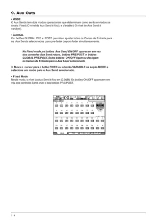 114
• MODE
O Aux Sends tem dois modos operacionais que determinam como serão enviados os
sinais: Fixed (O nível de Aux Send é fixo); e Variable ( O nível de Aux Send é
variável).
• GLOBAL
Os botões GLOBAL PRE e POST permitem ajustar todos os Canais de Entrada para
os Aux Sends selecionados para pre-fader ou post-fader simultaneamente.
No Fixed mode,os botões Aux Send ON/OFF aparecem em vez
dos controles Aux Send rotary , botões PRE/POST e botões
GLOBAL PRE/POST. Estes botões ON/OFF ligam ou desligam
os Canais de Entrada para o Aux Send selecionado
3. Mova o cursor para o botão FIXED ou o botão VARIABLE na seção MODE e
selecione um modo para o Aux Send selecionado.
• Fixed Mode
Neste modo, o nível do Aux Send é fixo em (0.0dB). Os botões ON/OFF aparecem em
vez dos controles Send level e dos botões PRE/POST.
9. Aux Outs
 