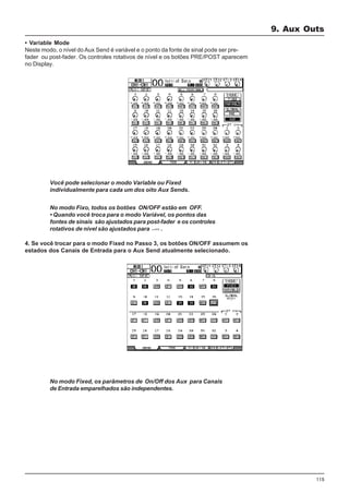 115
• Variable Mode
Neste modo, o nível do Aux Send é variável e o ponto da fonte de sinal pode ser pre-
fader ou post-fader. Os controles rotativos de nível e os botões PRE/POST aparecem
no Display.
Você pode selecionar o modo Variable ou Fixed
individualmente para cada um dos oito Aux Sends.
No modo Fixo, todos os botões ON/OFF estão em OFF.
• Quando você troca para o modo Variável, os pontos das
fontes de sinais são ajustados para post-fader e os controles
rotativos de nível são ajustados para .
4. Se você trocar para o modo Fixed no Passo 3, os botões ON/OFF assumem os
estados dos Canais de Entrada para o Aux Send atualmente selecionado.
No modo Fixed, os parâmetros de On/Off dos Aux para Canais
de Entrada emparelhados são independentes.
9. Aux Outs
 