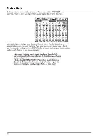 116
5. Se você trocar para o modo Variable no Passo 3, os botões PRE/POST e os
controles rotativos Send Level permitem ajustar a posição da fonte de sinais.
Você pode ligar ou desligar cada Canal de Entrada para o Aux Send atualmente
selecionado mesmo no modo Variable. Para fazer isto, mova o cursor para o Send
Level desejado e então pressione [ENTER]. (Os controles rotativos para os canais que
estão em off , ficarão na cor cinza no display.
•No modo Variable, os níveis de Aux Send, Aux On/Off, e
parâmetros de Pre/Post para Canais de Entrada emparelhados
estão unidos.
• Os botões GLOBAL PRE/POST permitem ajustar todos os
Canais de Entrada simultaneamente (incluindo os que não
aparecem na página atual) para pre-fader ou post-fader.
9. Aux Outs
 