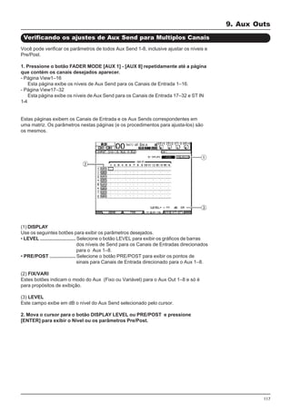 117
Você pode verificar os parâmetros de todos Aux Send 1-8, inclusive ajustar os níveis e
Pre/Post.
1. Pressione o botão FADER MODE [AUX 1] - [AUX 8] repetidamente até a página
que contém os canais desejados aparecer.
- Página View1–16
Esta página exibe os níveis de Aux Send para os Canais de Entrada 1–16.
- Página View17–32
Esta página exibe os níveis de Aux Send para os Canais de Entrada 17–32 e ST IN
1-4
Estas páginas exibem os Canais de Entrada e os Aux Sends correspondentes em
uma matriz. Os parâmetros nestas páginas (e os procedimentos para ajusta-los) são
os mesmos.
Verificando os ajustes de Aux Send para Multiplos Canais
(1) DISPLAY
Use os seguintes botões para exibir os parâmetros desejados.
• LEVEL .......................... Selecione o botão LEVEL para exibir os gráficos de barras
dos níveis de Send para os Canais de Entradas direcionados
para o Aux 1–8.
• PRE/POST ................... Selecione o botão PRE/POST para exibir os pontos de
sinais para Canais de Entrada direcionado para o Aux 1–8.
(2) FIX/VARI
Estes botões indicam o modo do Aux (Fixo ou Variável) para o Aux Out 1–8 e só é
para propósitos de exibição.
(3) LEVEL
Este campo exibe em dB o nível do Aux Send selecionado pelo cursor.
2. Mova o cursor para o botão DISPLAY LEVEL ou PRE/POST e pressione
[ENTER] para exibir o Nível ou os parâmetros Pre/Post.
9. Aux Outs
 