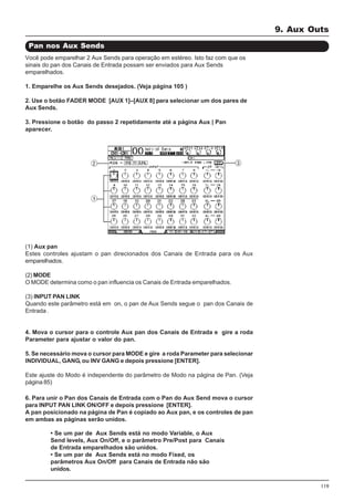 119
Você pode emparelhar 2 Aux Sends para operação em estéreo. Isto faz com que os
sinais do pan dos Canais de Entrada possam ser enviados para Aux Sends
emparelhados.
1. Emparelhe os Aux Sends desejados. (Veja página 105 )
2. Use o botão FADER MODE [AUX 1]–[AUX 8] para selecionar um dos pares de
Aux Sends.
3. Pressione o botão do passo 2 repetidamente até a página Aux | Pan
aparecer.
Pan nos Aux Sends
(1) Aux pan
Estes controles ajustam o pan direcionados dos Canais de Entrada para os Aux
emparelhados.
(2) MODE
O MODE determina como o pan influencia os Canais de Entrada emparelhados.
(3) INPUT PAN LINK
Quando este parâmetro está em on, o pan de Aux Sends segue o pan dos Canais de
Entrada .
4. Mova o cursor para o controle Aux pan dos Canais de Entrada e gire a roda
Parameter para ajustar o valor do pan.
5. Se necessário mova o cursor para MODE e gire a roda Parameter para selecionar
INDIVIDUAL, GANG, ou INV GANG e depois pressione [ENTER].
Este ajuste do Modo é independente do parâmetro de Modo na página de Pan. (Veja
página 85)
6. Para unir o Pan dos Canais de Entrada com o Pan do Aux Send mova o cursor
para INPUT PAN LINK ON/OFF e depois pressione [ENTER].
A pan posicionado na página de Pan é copiado ao Aux pan, e os controles de pan
em ambas as páginas serão unidos.
• Se um par de Aux Sends está no modo Variable, o Aux
Send levels, Aux On/Off, e o parâmetro Pre/Post para Canais
de Entrada emparelhados são unidos.
• Se um par de Aux Sends está no modo Fixed, os
parâmetros Aux On/Off para Canais de Entrada não são
unidos.
9. Aux Outs
 