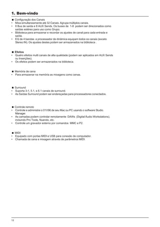 12
Configuração dos Canais
• Mixa simultaneamente até 32 Canais. Agrupa múltiplos canais.
• 8 Bus de saída e 8 AUX Sends. Os buses de 1-8 podem ser direcionados como
saídas estéreo para uso como Grupo.
• Biblioteca para armazenar e recordar os ajustes de canal para cada entrada e
saída.
• EQ de 4 bandas e processador de dinâmica equipam todos os canais (exceto
Stereo IN). Os ajustes destes podem ser armazenados na biblioteca .
Efeitos
• Quatro efeitos multi canais de alta qualidade (podem ser aplicados em AUX Sends
ou Inserções).
• Os efeitos podem ser armazenados na biblioteca.
Memória de cena
• Para armazenar na memória as mixagens como cenas.
Surround
• Suporta 3-1, 5.1, e 6.1 canais de surround.
• As Saídas Surround podem ser endereçadas para processadores conectados.
Controle remoto
• Controle e administre o 01V96 de seu Mac ou PC usando o software Studio
Manager.
• As camadas podem controlar remotamente DAWs (Digital Áudio Workstations),
incluindo Pro Tools, Nuendo, etc.
• Controle um gravador externo por comandos MMC e P2.
MIDI
• Equipado com portas MIDI e USB para conexão de computador.
• Chamada de cena e mixagem através de parâmetros MIDI.
1. Bem-vindo
 