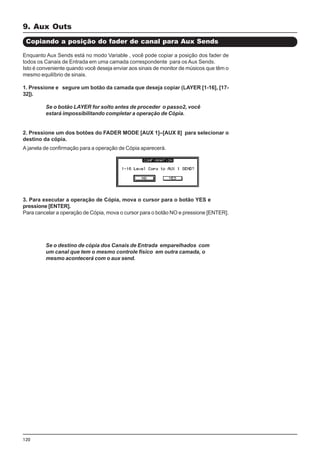 120
Enquanto Aux Sends está no modo Variable , você pode copiar a posição dos fader de
todos os Canais de Entrada em uma camada correspondente para os Aux Sends.
Isto é conveniente quando você deseja enviar aos sinais de monitor de músicos que têm o
mesmo equilíbrio de sinais.
1. Pressione e segure um botão da camada que deseja copiar (LAYER [1-16], [17-
32]).
Se o botão LAYER for solto antes de proceder o passo2, você
estará impossibilitando completar a operação de Cópia.
2. Pressione um dos botões do FADER MODE [AUX 1]–[AUX 8] para selecionar o
destino da cópia.
Copiando a posição do fader de canal para Aux Sends
A janela de confirmação para a operação de Cópia aparecerá.
3. Para executar a operação de Cópia, mova o cursor para o botão YES e
pressione [ENTER].
Para cancelar a operação de Cópia, mova o cursor para o botão NO e pressione [ENTER].
Se o destino de cópia dos Canais de Entrada emparelhados com
um canal que tem o mesmo controle físico em outra camada, o
mesmo acontecerá com o aux send.
9. Aux Outs
 