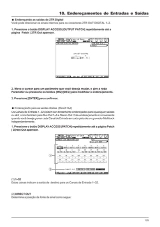 125
Endereçando as saídas de 2TR Digital
Você pode direcionar os sinais internos para os conectores 2TR OUT DIGITAL 1–2.
1. Pressione o botão DISPLAY ACCESS [OUTPUT PATCH] repetidamente até a
página Patch | 2TR Out aparecer.
2. Mova o cursor para um parâmetro que você deseja mudar, e gire a roda
Parameter ou pressione os botões [INC]/[DEC] para modificar o endereçamento.
3. Pressione [ENTER] para confirmar.
Endereçando para as saídas diretas (Direct Out)
Os Canais de Entrada 1–32 podem ser diretamente endereçados para quaisquer saídas
ou slot, como também para Bus Out 1–8 e Stereo Out. Este endereçamento é conveniente
quando você deseja gravar cada Canal de Entrada em cada pista de um gravador Multitrack
independentemente.
1. Pressione o botão DISPLAY ACCESS [PATCH] repetidamente até a página Patch
| Direct Out aparecer.
(1) 1–32
Estas caixas indicam a saída de destino para os Canais de Entrada 1–32.
(2) DIRECT OUT
Determina a posição da fonte de sinal como segue:
10. Endereçamentos de Entradas e Saídas
 
