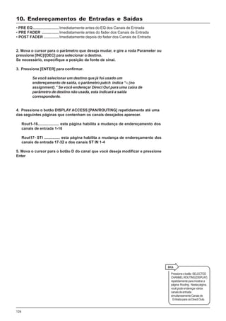 126
• PRE EQ ........................ Imediatamente antes do EQ dos Canais de Entrada
• PRE FADER ................ Imediatamente antes do fader dos Canais de Entrada
• POST FADER .............. Imediatamente depois do fader dos Canais de Entrada
2. Mova o cursor para o parâmetro que deseja mudar, e gire a roda Parameter ou
pressione [INC]/[DEC] para selecionar o destino.
Se necessário, especifique a posição da fonte de sinal.
3. Pressione [ENTER] para confirmar.
Se você selecionar um destino que já foi usado um
endereçamento de saída, o parâmetro patch indica “– (no
assignment).” Se você endereçar Direct Out para uma caixa de
parâmetro de destino não usada, esta indicará a saída
correspondente.
4. Pressione o botão DISPLAY ACCESS [PAN/ROUTING] repetidamente até uma
das seguintes páginas que contenham os canais desejados aparecer.
Rout1-16.................... esta página habilita a mudança de endereçamento dos
canais de entrada 1-16
Rout17- STI ............... esta página habilita a mudança de endereçamento dos
canais de entrada 17-32 e dos canais ST IN 1-4
5. Mova o cursor para o botão D do canal que você deseja modificar e pressione
Enter
Pressioneobotão SELECTED
CHANNELROUTING[DISPLAY]
repetidamenteparamostrara
página Routing . Nesta página,
você pode endereçar vários
canaisdeentrada
simultaneamenteCanaisde
Entrada para os Direct Outs.
10. Endereçamentos de Entradas e Saídas
 