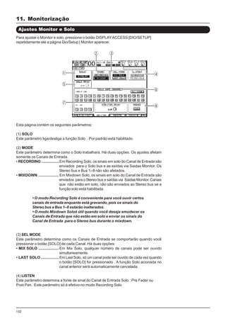 132
Esta página contém os seguintes parâmetros:
(1) SOLO
Este parâmetro liga/desliga a função Solo . Por padrão está habilitado.
(2) MODE
Este parâmetro determina como o Solo trabalhará. Há duas opções. Os ajustes afetam
somente os Canais de Entrada.
• RECORDING ................ Em Recording Solo, os sinais em solo do Canal de Entrada são
enviados para o Solo bus e as saídas via Saidas Monitor. Os
Stereo bus e Bus 1–8 não são afetados.
• MIXDOWN ................... Em Mixdown Solo, os sinais em solo do Canal de Entrada são
enviados para o Stereo bus e saídas via Saidas Monitor. Canais
que não estão em solo, não são enviados ao Stereo bus se a
função solo está habilitada.
• O modo Recording Solo é conveniente para você ouvir certos
canais de entrada enquanto está gravando, pois os sinais do
Stereo bus e Bus 1–8 estarão inalterados.
• O modo Mixdown Soloé útil quando você deseja emudecer os
Canais de Entrada que não estão em solo e enviar os sinais do
Canal de Entrada para o Stereo bus durante o mixdown.
(3) SEL MODE
Este parâmetro determina como os Canais de Entrada se comportarão quando você
pressionar o botão [SOLO] de cada Canal. Há duas opções:
• MIX SOLO ................... Em Mix Solo, qualquer número de canais pode ser ouvido
simultaneamente.
• LAST SOLO................. Em Last Solo, só um canal pode ser ouvido de cada vez quando
o botão [SOLO] for pressionado . A função Solo acionada no
canal anterior será automaticamente cancelada.
(4) LISTEN
Este parâmetro determina a fonte de sinal do Canal de Entrada Solo : Pre Fader ou
Post Pan. Este parâmetro só é efetivo no modo Recording Solo.
Ajustes Monitor e Solo
Para ajustar o Monitor e solo, pressione o botão DISPLAYACCESS [DIO/SETUP]
repetidamente até a página Dio/Setup | Monitor aparecer.
11. Monitorização
 