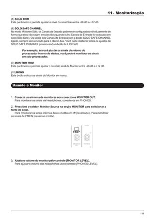 133
(5) SOLO TRIM
Este parâmetro o permite ajustar o nível do sinal Solo entre -96 dB a +12 dB.
(6) SOLO SAFE CHANNEL
No modo Mixdown Solo, os Canais de Entrada podem ser configurados ndividualmente de
forma que eles não sejam emudecidos quando outro Canais de Entrada for colocado em
solo (Solo Safe). Os sinais dos Canais de Entrada com o botão SOLO SAFE CHANNEL
ligado, sempre será enviado para o Stereo bus. Você pode desfazer todos os ajustes de
SOLO SAFE CHANNEL pressionando o botão ALL CLEAR.
Por exemplo, se você ajustar os sinais de retorno do
processador interno de efeitos, você poderá monitorar os sinais
em solo processados.
(7) MONITOR TRIM
Este parâmetro o permite ajustar o nível do sinal de Monitor entre -96 dB a +12 dB.
(10) MONO
Este botão coloca os sinais do Monitor em mono.
Usando o Monitor
1. Conecte um sistema de monitores nos conectores MONITOR OUT.
Para monitorar os sinais via Headphones, conecte-os em PHONES.
2. Pressione o seletor Monitor Source na seção MONITOR para selecionar a
fonte de sinal.
Para monitorar os sinais internos deixe o botão em off ( levantado) . Para monitorar
os sinais de 2TR IN pressione o botão.
3. Ajuste o volume do monitor pelo controle [MONITOR LEVEL].
Para ajustar o volume dos headphones use o controle [PHONES LEVEL].
11. Monitorização
 