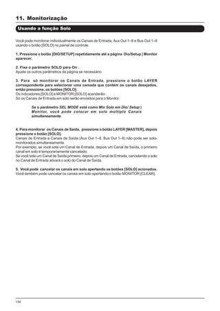 134
Você pode monitorar individualmente os Canais de Entrada, Aux Out 1–8 e Bus Out 1–8
usando o botão [SOLO] no painel de controle.
1. Pressione o botão [DIO/SETUP] repetidamente até a página Dio/Setup | Monitor
aparecer.
2. Fixe o parâmetro SOLO para On .
Ajuste os outros parâmetros da página se necessário.
3. Para só monitorar os Canais de Entrada, pressione o botão LAYER
correspondente para selecionar uma camada que contém os canais desejados,
então pressione, os botões [SOLO].
Os indicadores [SOLO] e MONITOR [SOLO] acenderão.
Só os Canais de Entrada em solo serão enviados para o Monitor.
Se o parâmetro SEL MODE está como Mix Solo em Dio/ Setup |
Monitor, você pode colocar em solo múltiplo Canais
simultaneamente.
4. Para monitorar os Canais de Saída, pressione o botão LAYER [MASTER], depois
pressione o botão [SOLO].
Canais de Entrada e Canais de Saída (Aux Out 1–8, Bus Out 1–8) não pode ser solo-
monitorados simultaneamente.
Por exemplo, se você sola um Canal de Entrada, depois um Canal de Saída, o primeiro
canal em solo é temporariamente cancelado.
Se você sola um Canal de Saída primeiro, depois um Canal de Entrada, cancelando o solo
no Canal de Entrada ativará o solo do Canal de Saída.
5. Você pode cancelar os canais em solo apertando os botões [SOLO] acionados.
Você também pode cancelar os canais em solo apertando o botão MONITOR [CLEAR].
Usando a função Solo
11. Monitorização
 