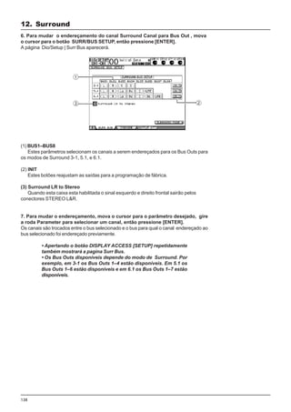138
(1) BUS1–BUS8
Estes parâmetros selecionam os canais a serem endereçados para os Bus Outs para
os modos de Surround 3-1, 5.1, e 6.1.
(2) INIT
Estes botões reajustam as saídas para a programação de fábrica.
(3) Surround LR to Stereo
Quando esta caixa esta habilitada o sinal esquerdo e direito frontal sairão pelos
conectores STEREO L&R.
7. Para mudar o endereçamento, mova o cursor para o parâmetro desejado, gire
a roda Parameter para selecionar um canal, então pressione [ENTER].
Os canais são trocados entre o bus selecionado e o bus para qual o canal endereçado ao
bus selecionado foi endereçado previamente.
• Apertando o botão DISPLAY ACCESS [SETUP] repetidamente
também mostrará a pagina Surr Bus.
• Os Bus Outs disponíveis depende do modo de Surround. Por
exemplo, em 3-1 os Bus Outs 1–4 estão disponíveis. Em 5.1 os
Bus Outs 1–6 estão disponíveis e em 6.1 os Bus Outs 1–7 estão
disponíveis.
6. Para mudar o endereçamento do canal Surround Canal para Bus Out , mova
o cursor para o botão SURR/BUS SETUP, então pressione [ENTER].
A página Dio/Setup | Surr Bus aparecerá.
12. Surround
 