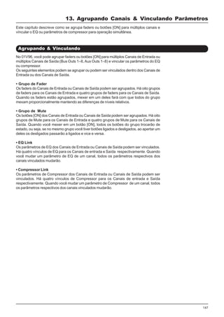 147
No 01V96, você pode agrupar faders ou botões [ON] para múltiplos Canais de Entrada ou
múltiplos Canais de Saída (Bus Outs 1–8,Aux Outs 1–8) e vincular os parâmetros do EQ
ou compressor.
Os seguintes elementos podem se agrupar ou podem ser vinculados dentro dos Canais de
Entrada ou dos Canais de Saída.
• Grupo de Fader
Os faders do Canais de Entrada ou Canais de Saída podem ser agrupados. Há oito grupos
de faders para os Canais de Entrada e quatro grupos de faders para os Canais de Saída.
Quando os faders estão agrupados, mexer em um deles fará com que todos do grupo
mexam proporcionalmente mantendo as diferenças de níveis relativos.
• Grupo de Mute
Os botões [ON] dos Canais de Entrada ou Canais de Saída podem ser agrupados. Há oito
grupos de Mute para os Canais de Entrada e quatro grupos de Mute para os Canais de
Saída. Quando você mexer em um botão [ON], todos os botões do grupo trocarão de
estado, ou seja, se no mesmo grupo você tiver botões ligados e desligados, ao apertar um
deles os desligados passarão a ligados e vice e versa.
• EQ Link
Os parâmetros de EQ dos Canais de Entrada ou Canais de Saída podem ser vinculados.
Há quatro vínculos de EQ para os Canais de entrada e Saída respectivamente. Quando
você mudar um parâmetro de EQ de um canal, todos os parâmetros respectivos dos
canais vinculados mudarão.
• Compressor Link
Os parâmetros de Compressor dos Canais de Entrada ou Canais de Saída podem ser
vinculados. Há quatro vínculos de Compressor para os Canais de entrada e Saída
respectivamente. Quando você mudar um parâmetro de Compressor de um canal, todos
os parâmetros respectivos dos canais vinculados mudarão.
13. Agrupando Canais & Vinculando Parâmetros
Agrupando & Vinculando
Este capítulo descreve como se agrupa faders ou botões [ON] para múltiplos canais e
víncular o EQ ou parâmetros de compressor para operação simultânea.
 