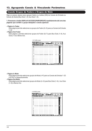 148
Siga os passos abaixo para agrupar faders ou botões [ON] de Canais de Entrada ou
Canais de Saída (Bus Outs 1–8, Aux Outs 1–8).
1. Pressione o botão DISPLAYACCESS [PAIR/GROUP] repetidamente até uma das
páginas que contêm o grupo desejado e canais aparecer.
- Página In Fader
Esta página permite selecionar os grupos de Fader (A–H) para os Canais de Entrada
1–32.
- Página Out Fader
Esta página o permite selecionar grupos de Fader (Q–T) para Bus Outs (1–8), Aux
Outs (1–8) e Stereo Out.
Usando Grupos de Faders e Grupos de Mute
- Página In Mute
Esta página permite selecionar grupos de Mute (I–P) para os Canais de Entrada 1–32
e ST IN 1-4 respectivamente.
- Página Out Mute
Esta página permite selecionar grupos de Mute (U–X) para Bus Outs (1–8), Aux Outs
(1–8) e Stereo Out.
13. Agrupando Canais & Vinculando Parâmetros
 