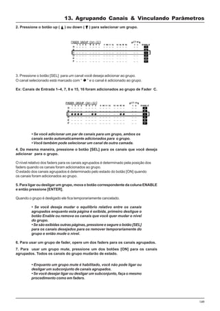 149
3. Pressione o botão [SEL] para um canal você deseja adicionar ao grupo.
O canal selecionado está marcado com “ ” e o canal é adicionado ao grupo.
Ex: Canais de Entrada 1–4, 7, 8 e 15, 16 foram adicionados ao grupo de Fader C.
2. Pressione o botão up ( ) ou down ( ) para selecionar um grupo.
4. Da mesma maneira, pressione o botão [SEL] para os canais que você deseja
adicionar para o grupo.
O nível relativo dos faders para os canais agrupados é determinado pela posição dos
faders quando os canais foram adicionados ao grupo.
O estado dos canais agrupados é determinado pelo estado do botão [ON] quando
os canais foram adicionados ao grupo.
5. Para ligar ou desligar um grupo, mova o botão correspondente da coluna ENABLE
e então pressione [ENTER].
Quando o grupo é desligado ele fica temporariamente cancelado.
• Se você deseja mudar o equilíbrio relativo entre os canais
agrupados enquanto esta página é exibida, primeiro desligue o
botão Enable ou remova os canais que você quer mudar o nível
do grupo.
• Se são exibidas outras páginas, pressione e segure o botão [SEL]
para os canais desejados para os remover temporariamente do
grupo e então mude o nível.
6. Para usar um grupo de fader, opere um dos faders para os canais agrupados.
• Se você adicionar um par de canais para um grupo, ambos os
canais serão automaticamente adicionados para o grupo.
• Você também pode selecionar um canal de outra camada.
7. Para usar um grupo mute, pressione um dos botões [ON] para os canais
agrupados. Todos os canais do grupo mudarão de estado.
• Enquanto um grupo mute é habilitado, você não pode ligar ou
desligar um subconjunto de canais agrupados.
• Se você desejar ligar ou desligar um subconjunto, faça o mesmo
procedimento como em faders.
13. Agrupando Canais & Vinculando Parâmetros
 
