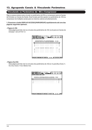 150
Siga os passos abaixo para vincular os parâmetros de EQ ou compressor para os Canais
de Entrada ou Canais de Saída. Esta função permite ajustar os parâmetros de EQ ou
compressor de múltiplos canais para os mesmos valores simultaneamente.
1. Pressione o botão DISPLAYACCESS [PAIR/GROUP] repetidamente até uma das
páginas seguintes aparecer.
- Página In EQ
Esta página permite criar os vínculos dos parâmetros de EQ (a-d) para os Canais de
Entrada 1-32 e ST IN 1-4.
Vinculando os Parâmetros de EQ e Compressor
- Página Out EQ
Esta página permite criar os vínculos dos parâmetros de EQ (e–h) para Bus Outs (1–
8) e Aux Outs (1–8) e Stereo Out.
13. Agrupando Canais & Vinculando Parâmetros
 