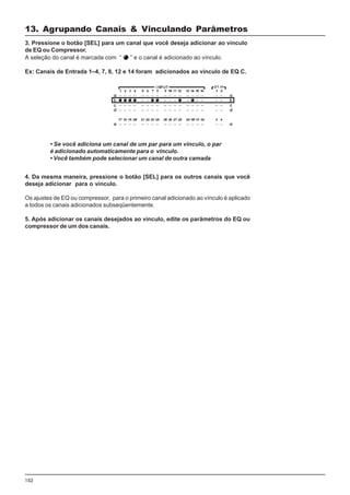 152
4. Da mesma maneira, pressione o botão [SEL] para os outros canais que você
deseja adicionar para o vínculo.
Os ajustes de EQ ou compressor, para o primeiro canal adicionado ao vínculo é aplicado
a todos os canais adicionados subseqüentemente.
5. Após adicionar os canais desejados ao vínculo, edite os parâmetros do EQ ou
compressor de um dos canais.
3. Pressione o botão [SEL] para um canal que você deseja adicionar ao vínculo
de EQ ou Compressor.
A seleção do canal é marcada com “ ” e o canal é adicionado ao vínculo.
Ex: Canais de Entrada 1–4, 7, 8, 12 e 14 foram adicionados ao vínculo de EQ C.
• Se você adiciona um canal de um par para um vínculo, o par
é adicionado automaticamente para o vínculo.
• Você também pode selecionar um canal de outra camada
13. Agrupando Canais & Vinculando Parâmetros
 