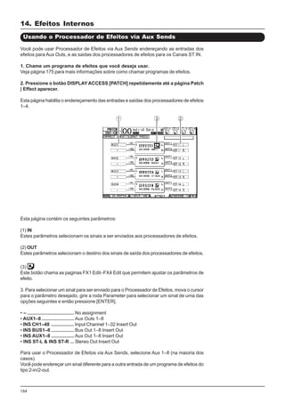 154
Esta página contém os seguintes parâmetros:
(1) IN
Estes parâmetros selecionam os sinais a ser enviados aos processadores de efeitos.
(2) OUT
Estes parâmetros selecionam o destino dos sinais de saída dos processadores de efeitos.
(3)
Este botão chama as paginas FX1 Edit–FX4 Edit que permitem ajustar os parâmetros de
efeito.
3. Para selecionar um sinal para ser enviado para o Processador de Efeitos, mova o cursor
para o parâmetro desejado, gire a roda Parameter para selecionar um sinal de uma das
opções seguintes e então pressione [ENTER].
• – ................................... No assignment
• AUX1–8 ........................ Aux Outs 1–8
• INS CH1–48 ................. Input Channel 1–32 Insert Out
• INS BUS1–8 ................. Bus Out 1–8 Insert Out
• INS AUX1–8 ................. Aux Out 1–8 Insert Out
• INS ST-L & INS ST-R ... Stereo Out Insert Out
Usando o Processador de Efeitos via Aux Sends
Você pode usar Processador de Efeitos via Aux Sends endereçando as entradas dos
efeitos para Aux Outs, e as saidas dos processadores de efeitos para os Canais ST IN.
1. Chame um programa de efeitos que você deseja usar.
Veja página 175 para mais informações sobre como chamar programas de efeitos.
2. Pressione o botão DISPLAYACCESS [PATCH] repetidamente até a página Patch
| Effect aparecer.
Esta página habilita o endereçamento das entradas e saídas dos processadores de efeitos
1–4.
Para usar o Processador de Efeitos via Aux Sends, selecione Aux 1–8 (na maioria dos
casos).
Você pode endereçar um sinal diferente para a outra entrada de um programa de efeitos do
tipo 2-in/2-out.
14. Efeitos Internos
 